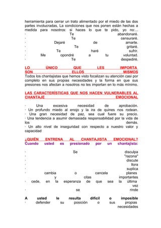 herramienta para cerrar un trato alimentado por el miedo de las dos
partes involucradas, La condiciones que nos ponen están hechas a
medida para nosotros: si haces lo que te pido, yo no:...
·
Te
abandonaré.
·
Te
censuraré.
·
Dejaré
de
amarte.
·
Te
gritaré.
·
Te
haré
sufrir.
·
Me
opondré
a
tu
voluntad.
·
Te
despediré.
LO
ÚNICO
QUE
LES
IMPORTA
SON
ELLOS
MISMOS
Todos los chantajistas que hemos visto focalizan su atención casi por
completo en sus propias necesidades y la forma en que sus
presiones nos afectan a nosotros no les importan en lo más mínimo.
LAS CARACTERÍSTICAS QUE NOS HACEN VULNERABLES AL
CHANTAJE
EMOCIONAL
·
Una
excesiva
necesidad
de
aprobación.
· Un profundo miedo al enojo y la ira de quines nos rodean.
· Una gran necesidad de paz, sea cual fuere su precio.
· Una tendencia a asumir demasiada responsabilidad por la vida de
los
demás.
· Un alto nivel de inseguridad con respecto a nuestro valor y
capacidad
¿QUIÉN
Cuando
·
·
·
·
·
·
·

ENTRENA
usted
es

Se

cede,

cambia
y
en
la

o
citas
esperanza
de

·
A
·

AL
CHANTAJISTA
EMOCIONAL?
presionado
por
un
chantajista:

cancela
que

sea

se
usted
defender

le
su

resulta
difícil
posición
o

o
sus

disculpa
"razona"
discute
llora
suplica
planes
importantes
la
última
vez
rinde
imposible
propias
necesidades

 