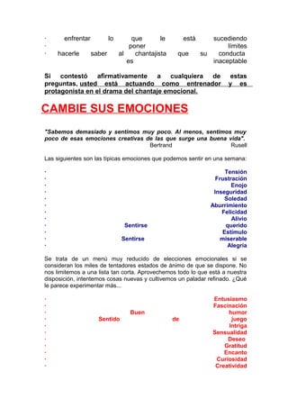 ·
·
·

enfrentar
hacerle

lo
saber

que
le
poner
al
chantajista
es

está
que

sucediendo
límites
su
conducta
inaceptable

Si contestó afirmativamente
a cualquiera de
preguntas, usted está actuando como entrenador
protagonista en el drama del chantaje emocional.

estas
y es

CAMBIE SUS EMOCIONES
"Sabemos demasiado y sentimos muy poco. Al menos, sentimos muy
poco de esas emociones creativas de las que surge una buena vida".
Bertrand
Rusell
Las siguientes son las típicas emociones que podemos sentir en una semana:
·
·
·
·
·
·
·
·
·
·
·
·

Tensión
Frustración
Enojo
Inseguridad
Soledad
Aburrimiento
Felicidad
Alivio
querido
Estímulo
miserable
Alegría

Sentirse
Sentirse

Se trata de un menú muy reducido de elecciones emocionales si se
consideran los miles de tentadores estados de ánimo de que se dispone. No
nos limitemos a una lista tan corta. Aprovechemos todo lo que está a nuestra
disposición, intentemos cosas nuevas y cultivemos un paladar refinado. ¿Qué
le parece experimentar más...
·
·
·
·
·
·
·
·
·
·
·

Buen
Sentido

de

Entusiasmo
Fascinación
humor
juego
Intriga
Sensualidad
Deseo
Gratitud
Encanto
Curiosidad
Creatividad

 