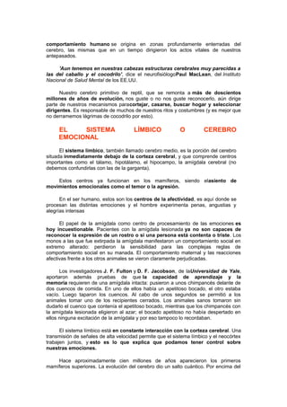 comportamiento humano se origina en zonas profundamente enterradas del
cerebro, las mismas que en un tiempo dirigieron los actos vitales de nuestros
antepasados.
'Aun tenemos en nuestras cabezas estructuras cerebrales muy parecidas a
las del caballo y el cocodrilo', dice el neurofisiólogoPaul MacLean, del Instituto
Nacional de Salud Mental de los EE.UU.
Nuestro cerebro primitivo de reptil, que se remonta a más de doscientos
millones de años de evolución, nos guste o no nos guste reconocerlo, aún dirige
parte de nuestros mecanismos paracortejar, casarse, buscar hogar y seleccionar
dirigentes. Es responsable de muchos de nuestros ritos y costumbres (y es mejor que
no derramemos lágrimas de cocodrilo por esto).

EL
SISTEMA
EMOCIONAL

LÍMBICO

O

CEREBRO

El sistema límbico, también llamado cerebro medio, es la porción del cerebro
situada inmediatamente debajo de la corteza cerebral, y que comprende centros
importantes como el tálamo, hipotálamo, el hipocampo, la amígdala cerebral (no
debemos confundirlas con las de la garganta).
Estos centros ya funcionan en los mamíferos, siendo elasiento de
movimientos emocionales como el temor o la agresión.
En el ser humano, estos son los centros de la afectividad, es aquí donde se
procesan las distintas emociones y el hombre experimenta penas, angustias y
alegrías intensas
El papel de la amígdala como centro de procesamiento de las emociones es
hoy incuestionable. Pacientes con la amígdala lesionada ya no son capaces de
reconocer la expresión de un rostro o si una persona está contenta o triste. Los
monos a las que fue extirpada la amígdala manifestaron un comportamiento social en
extremo alterado: perdieron la sensibilidad para las complejas reglas de
comportamiento social en su manada. El comportamiento maternal y las reacciones
afectivas frente a los otros animales se vieron claramente perjudicadas.
Los investigadores J. F. Fulton y D. F. Jacobson, de laUniversidad de Yale,
aportaron además pruebas de que la capacidad de aprendizaje y la
memoria requieren de una amígdala intacta: pusieron a unos chimpancés delante de
dos cuencos de comida. En uno de ellos había un apetitoso bocado, el otro estaba
vacío. Luego taparon los cuencos. Al cabo de unos segundos se permitió a los
animales tomar uno de los recipientes cerrados. Los animales sanos tomaron sin
dudarlo el cuenco que contenía el apetitoso bocado, mientras que los chimpancés con
la amígdala lesionada eligieron al azar; el bocado apetitoso no había despertado en
ellos ninguna excitación de la amígdala y por eso tampoco lo recordaban.
El sistema límbico está en constante interacción con la corteza cerebral. Una
transmisión de señales de alta velocidad permite que el sistema límbico y el neocórtex
trabajen juntos, y esto es lo que explica que podamos tener control sobre
nuestras emociones.
Hace aproximadamente cien millones de años aparecieron los primeros
mamíferos superiores. La evolución del cerebro dio un salto cuántico. Por encima del

 