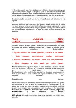 c) Recordar aquello que haya de bueno en el hecho de sentirse solo, y que
significa: "Realmente me preocupo por la gente, y me encanta estar con ella.
Necesito descubrir qué clase de relación debo establecer con alguien hora
mismo, y luego emprender una acción inmediata para que eso se produzca".
d) A continuación, emprenda una acción inmediata para salir relacionarse con
alguien.
Así pues, aquí tiene una lista de las diez señales para la acción. Como puede
ver, cada una de estas emociones le ofrece mensajes capacitadores y un
llamamiento para cambiar o bien sus percepciones falsas y limitadoras, o bien
sus procedimientos inadecuados, es decir, su estilo de comunicación o sus
acciones.

"LOS
JUEGA

JUEGOS
LA

QUE
GENTE"

Si usted observa a cierta gente y escucha sus conversaciones, se dará
cuenta de que algunas personas incurren una y otra vez en el mismo tipo
de
transacciones
desagradables.
· Algunas personas se tornan agresivas y asustan a las demás.
·

Otras

personas

continuamente

resultan

lastimadas.

· Algunos transforman en chistes todas sus conversaciones.
·

Otros

deprimen

a

todo

aquel

con

quien

hablan.

Muchos de nosotros seguimos alguno de estos modelos, o a veces más de
uno, y lo repetimos una y otra vez. Cuando lo hacemos, estamos jugando
un
determinado
juego.
Preste atención a los sentimientos que derivan de estas conversaciones.
Verá que muchas de ellas acaban con alguien sintiéndose mal : herido,
enojado,
asustado,
etc.
Probablemente

son

juegos.

Otras conversaciones, en cambio, se desarrollan tranquilamente y la gente
se siente bien al cabo de ellas. Probablemente no contienen juegos. En
todos los casos, las personas están estableciendo contactos. Cuando
juegan esos juegos, las transacciones son negativas y los contactos
también lo son.Cuando las conversaciones están libres de juegos, las
transacciones
y
los
contactos
son
buenos.

Eric Berne descubrió que existen tres tipos diferentes de juegos. Por
ejemplo:

 