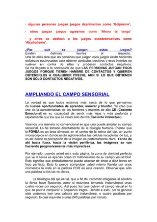 · algunas personas juegan juegos deprimentes como 'Golpéame',
·

otros

juegan

· y otros se
'Alcoholismo'.

juegos
dedican

agresivos
a

los

como

juegos

'Ahora

te

autodestructivos

tengo'
como

¿Por
qué
se
juegan
estos
juegos?
Existen
distintas
teorías
al
respecto.
Una de ellas dice que las personas que juegan esos juegos están haciendo
esfuerzos equivocados para obtener contactos positivos y esos intentos se
vuelven en contra de ellas y producen contactos negativos.
Se ha llegado a la conclusión de que LAS PERSONAS JUEGAN ESOS
JUEGOS PORQUE TIENEN HAMBRE DE CONTACTOS Y QUIEREN
OBTENERLOS A CUALQUIER PRECIO, AUN SI LO QUE OBTIENEN
SON SÓLO CONTACTOS NEGATIVOS.

AMPLIANDO EL CAMPO SENSORIAL
La verdad es que todos estamos más cerca de lo que pensamos
de nuevas oportunidades de aprender, innovar y triunfar. Yo creo que
una de la características de los hombres y mujeres de alto CE (Cociente
Emocional) es su capacidad de sentir más lejos y más profunda y
rápidamente que los que se valen sólo del CI (Cociente Intelectual).
Veamos una manera no convencional en que uno puede ampliar su campo
sensorial. Lo he tomado directamente de la biología humana. Piense que
la FÓVEA es un área diminuta en el centro de la retina del ojo, un punto
microscópico en donde están aglomeradas las células receptoras de luz, y
es allí donde la percepción de la imagen es perfectamente clara. Yendo de
ahí hacia fuera, hacia la visión periférica, las imágenes se van
haciendo progresivamente más imprecisas.
Por ejemplo, cuando usted mira esta página, la zona de claridad perfecta
que ve la fóvea es apenas como 25 millonésimas de su campo visual total.
Esto significa que probablemente puede abarcar de cinco a diez letras en
foco perfecto. Esto lo puede comprobar usted mismo fijando por unos
momentos la vista en la palabra POR en esta oración. Observe que sólo
una palabra o dos las ve claras.
La fisiología del ojo es tal, que a fin de transmitir imágenes al cerebro
la fóvea hace fijaciones como si estuviera tomando instantáneas unas
cuatro veces por segundo. Así pues, los ojos cubren el campo visual en lo
que se podría comparar a pequeños tragos. Debido a esto, por lo general
sólo podemos leer una palabra por instantánea, o cuatro palabras por
segundo, lo cual equivale a unas 240 palabras por minuto.

 