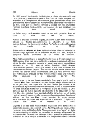 860

millones

de

dólares.

En 1987 asumió la dirección de Burlington Northern, otra compañía que
daba pérdidas, y nuevamente puso a funcionar su ‘magia interpersonal’.
Hizo venir a la sede principal de Fort Worth, para que cenaran con él, a un
grupo selecto de trabajadores de mantenimiento, secretarias y tripulaciones
de tren. Viajó por los distintos ramales y dialogó con los empleados,
mientras intentaba (exitosamente) convencerlos de que aceptaran sus
planes
para
reducir
costos.
Un íntimo amigo de Grinstein comentó de ese estilo gerencial: ‘Para ser
duro
no
hace
falta
ser
un
cretino’.
Aunque la empresa ferroviaria cargaba, al asumir él, con 3.000 millones de
dólares en deudas, Grinstein invirtió la situación. Y en 1995,
cuando Bulington Northern compró laSanta Fe Pacific, creó la red ferroviaria
más
grande
de
los
EE.UU.
Ahora veamos a Ronald W. Allen, quien en abril de 1997 fue separado del
máximo cargo ejecutivo por el directorio deDelta Air Lines, aunque la
compañía
estaba
disfrutando
de
un
récord
de
utilidades.
Allen había ascendido por el escalafón hasta llegar a director ejecutivo en
1987; cuando él se hizo cargo del timón se estaba desregulando el tráfico
aéreo. Su plan estratégico consistía en lograr una mayor competitividad
internacional; en 1991 compró a Pan American World Airways,
recientemente quebrada, para lograr acceso a sus rutas europeas. Ese
cálculo resultó erróneo: cargó a Delta con una enorme deuda, justo cuando
el ramo veía caer en picada sus utilidades.Delta, que hasta entonces había
sido redituable, se endeudó por 500 millones más en cada uno de los tres
años
siguientes
a
la
adquisición
de Pan
Am.
Sin embargo, no fue esa desastrosa decisión financiera la que le costó el
puesto a Allen. Como reacción a los malos tiempos, el ejecutivo se convirtió
en un jefe duro, casi implacable. Se hizo célebre por humillar a los
subordinados regañándolos ante otros empleados. Acalló la oposición entre
los altos ejecutivos; hasta llegó a reemplazar al jefe de finanzas, la única
persona que se había opuesto abiertamente a la adquisición de Pan
Am. Otro alto ejecutivo (con quienAllen había competido por el puesto
máximo) anunció que renunciaba para asumir la presidencia de Continental
Airlines; se dice que Allen, como reacción, le exigió entregar
inmediatamente las llaves del automóvil de la compañía, obligándolo a
buscar
otro
modo
de
regresar
a
su
casa.
Dejando a un lado esas mezquindades, el principal error deAllen fue su
desalmada reducción de personal: eliminó 12.000 puestos de trabajo, más o
menos un tercio del total deDelta. Algunos empleos eran ‘grasa’, sin duda,
pero muchos otros constituían ‘los músculos, los tendones y los nervios’ de
la organización. Esos grandes cortes produjeron una caída en los servicios
al cliente, en otros tiempos envidiables. Las quejas contra Delta crecieron

 