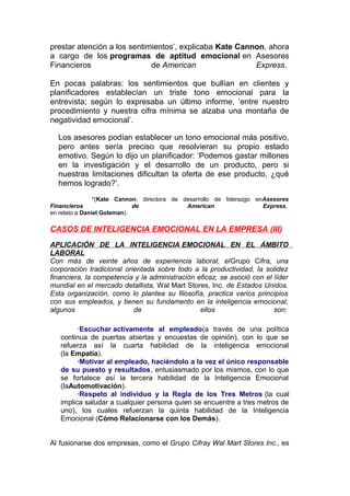 prestar atención a los sentimientos’, explicaba Kate Cannon, ahora
a cargo de los programas de aptitud emocional en Asesores
Financieros
de American
Express.
En pocas palabras: los sentimientos que bullían en clientes y
planificadores establecían un triste tono emocional para la
entrevista; según lo expresaba un último informe, ‘entre nuestro
procedimiento y nuestra cifra mínima se alzaba una montaña de
negatividad emocional’.
Los asesores podían establecer un tono emocional más positivo,
pero antes sería preciso que resolvieran su propio estado
emotivo. Según lo dijo un planificador: ‘Podemos gastar millones
en la investigación y el desarrollo de un producto, pero si
nuestras limitaciones dificultan la oferta de ese producto, ¿qué
hemos logrado?’.
*(Kate Cannon, directora de desarrollo de liderazgo enAsesores
Financieros
de
American
Express,
en relato a Daniel Goleman).

CASOS DE INTELIGENCIA EMOCIONAL EN LA EMPRESA (III)
APLICACIÓN DE LA INTELIGENCIA EMOCIONAL EN EL ÁMBITO
LABORAL
Con más de veinte años de experiencia laboral, elGrupo Cifra, una
corporación tradicional orientada sobre todo a la productividad, la solidez
financiera, la competencia y la administración eficaz, se asoció con el líder
mundial en el mercado detallista, Wal Mart Stores, Inc. de Estados Unidos.
Esta organización, como lo plantea su filosofía, practica varios principios
con sus empleados, y tienen su fundamento en la inteligencia emocional;
algunos
de
ellos
son:
·Escuchar activamente al empleado(a través de una política
continua de puertas abiertas y encuestas de opinión), con lo que se
refuerza así la cuarta habilidad de la inteligencia emocional
(la Empatía).
·Motivar al empleado, haciéndolo a la vez el único responsable
de su puesto y resultados, entusiasmado por los mismos, con lo que
se fortalece así la tercera habilidad de la Inteligencia Emocional
(laAutomotivación).
·Respeto al individuo y la Regla de los Tres Metros (la cual
implica saludar a cualquier persona quien se encuentre a tres metros de
uno), los cuales refuerzan la quinta habilidad de la Inteligencia
Emocional (Cómo Relacionarse con los Demás).
Al fusionarse dos empresas, como el Grupo Cifray Wal Mart Stores Inc., es

 