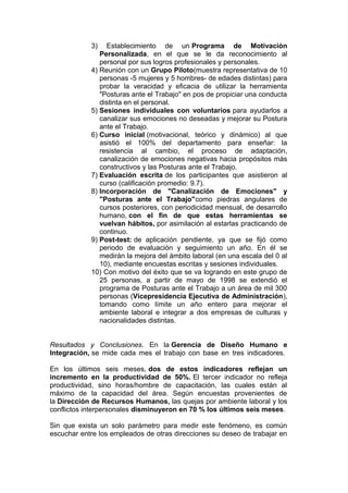 3)

Establecimiento de un Programa de Motivación
Personalizada, en el que se le da reconocimiento al
personal por sus logros profesionales y personales.
4) Reunión con un Grupo Piloto(muestra representativa de 10
personas -5 mujeres y 5 hombres- de edades distintas) para
probar la veracidad y eficacia de utilizar la herramienta
"Posturas ante el Trabajo" en pos de propiciar una conducta
distinta en el personal.
5) Sesiones individuales con voluntarios para ayudarlos a
canalizar sus emociones no deseadas y mejorar su Postura
ante el Trabajo.
6) Curso inicial (motivacional, teórico y dinámico) al que
asistió el 100% del departamento para enseñar: la
resistencia al cambio, el proceso de adaptación,
canalización de emociones negativas hacia propósitos más
constructivos y las Posturas ante el Trabajo.
7) Evaluación escrita de los participantes que asistieron al
curso (calificación promedio: 9.7).
8) Incorporación de "Canalización de Emociones" y
"Posturas ante el Trabajo"como piedras angulares de
cursos posteriores, con periodicidad mensual, de desarrollo
humano, con el fin de que estas herramientas se
vuelvan hábitos, por asimilación al estarlas practicando de
continuo.
9) Post-test: de aplicación pendiente, ya que se fijó como
periodo de evaluación y seguimiento un año. En él se
medirán la mejora del ámbito laboral (en una escala del 0 al
10), mediante encuestas escritas y sesiones individuales.
10) Con motivo del éxito que se va logrando en este grupo de
25 personas, a partir de mayo de 1998 se extendió el
programa de Posturas ante el Trabajo a un área de mil 300
personas (Vicepresidencia Ejecutiva de Administración),
tomando como límite un año entero para mejorar el
ambiente laboral e integrar a dos empresas de culturas y
nacionalidades distintas.
Resultados y Conclusiones. En la Gerencia de Diseño Humano e
Integración, se mide cada mes el trabajo con base en tres indicadores.
En los últimos seis meses, dos de estos indicadores reflejan un
incremento en la productividad de 50%. El tercer indicador no refleja
productividad, sino horas/hombre de capacitación, las cuales están al
máximo de la capacidad del área. Según encuestas provenientes de
la Dirección de Recursos Humanos, las quejas por ambiente laboral y los
conflictos interpersonales disminuyeron en 70 % los últimos seis meses.
Sin que exista un solo parámetro para medir este fenómeno, es común
escuchar entre los empleados de otras direcciones su deseo de trabajar en

 