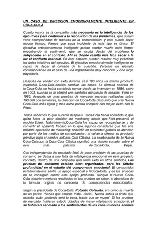 UN CASO DE DIRECCIÓN EMOCIONALMENTE INTELIGENTE EN
COCA-COLA
Cuanto mayor es la compañía, más necesaria es la inteligencia de los
ejecutivos para contribuir a la resolución de los problemas, que suelen
venir acompañados de rupturas de la comunicación, y esto puede llevar
mucho tiempo. Parece que cada incidente de este tipo es único. El
ejecutivo emocionalmente inteligente puede acortar mucho este tiempo
encontrando el sentimiento que se oculta detrás del problema, lo
subyacente en el contexto. Ahí es donde resulta más fácil sacar a la
luz el conflicto esencial. En este aspecto pueden resultar muy prácticas
las dotes intuitivas del ejecutivo. El ejecutivo emocionalmente inteligente es
capaz de llegar al corazón de la cuestión. Veremos un ejemplo
contemporáneo en el caso de una organización muy conocida y con larga
trayectoria.
Después de vender con éxito durante casi 100 años un mismo producto
invariable, Coca-Cola decidió cambiar las cosas. La fórmula secreta de
la Coca-Cola no había cambiado nunca desde su invención en 1886, salvo
en 1903, cuando se le eliminó una cantidad minúscula de cocaína. Pero en
1985, después de unas pruebas de mercado secretas realizadas sobre
190.000 consumidores, la dirección de Coca-Cola descubrió que una Nueva
Coca-Cola más ligera y más dulce podría competir con mayor éxito con la
Pepsi.
Todos sabemos lo que sucedió después. Coca-Cola había cometido lo que
quizá fuera la peor decisión de marketing desde que Ford presentó el
modelo Edsel. Naturalmente,Coca-Cola fue capaz de reorganizarse y de
convertir el aparente fracaso en lo que algunos consideran que fue una
brillante operación de marketing: convirtió en publicidad gratuita la atención
por parte de los medios de comunicación, al volver a ofrecer su producto
primitivo bajo el nombre deCoca-Cola Clásica. La combinación de la Nueva
Coca-Colacon la Coca-Cola Clásica significó una victoria sonada sobre el
rival
más
próximo
de Coca-Cola,
Pepsi.
Con independencia del resultado final, la poca precisión de las pruebas de
consumo se debía a una falta de inteligencia emocional en este proyecto
concreto, dentro de una compañía que tenía éxito en otros sentidos. Las
pruebas de consumo estaban bien organizadas, pero les faltaba
profundidad en el estudio del componente emocional. El consumidor
estadounidense sentía un apego especial a laCoca-Cola, y en las pruebas
no se consiguió captar este apego profundo. Aunque la Nueva CocaCola obtuviera mejores resultados en las pruebas de sabor, el abandono de
la fórmula original no carecería de consecuencias emocionales.
Según el presidente de Coca-Cola, Roberto Goizueta, era como la muerte
de un padre. ‘Sabes que estarás triste- decía-. Nunca sabes lo triste que
estarás, cuán profunda será tu pena, hasta que se muere’. Si las pruebas
de mercado hubieran estado dotadas de mayor inteligencia emocional, si
se hubieran asomado a los sentimientos de los consumidores además

 