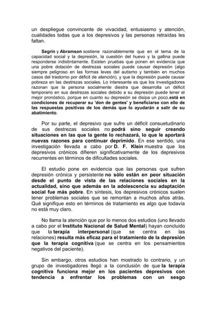 un despliegue convincente de vivacidad, entusiasmo y atención,
cualidades todas que a los depresivos y las personas retraídas les
faltan.
Segrin y Abramson sostiene razonablemente que en el tema de la
capacidad social y la depresión, la cuestión del huevo y la gallina puede
responderse indistintamente. Existen pruebas que ponen en evidencia que
una pobre dotación de destrezas sociales puede causar depresión (algo
siempre peligroso en las formas leves del autismo y también en muchos
casos del trastorno por déficit de atención), y que la depresión puede causar
pobreza en las destrezas sociales. Lo interesante es que los investigadores
razonan que la persona socialmente diestra que desarrolla un déficit
temporario en sus destrezas sociales debido a su depresión puede tener el
mejor pronóstico, porque en cuanto su depresión se disipa un poco,está en
condiciones de recuperar su 'don de gentes' y beneficiarse con ello de
las respuestas positivas de los demás que lo ayudarán a salir de su
abatimiento.

Por su parte, el depresivo que sufre un déficit consuetudinario
de sus destrezas sociales no podrá sino seguir creando
situaciones en las que la gente lo rechazará, lo que le aportará
nuevas razones para continuar deprimido. En ese sentido, una
investigación llevada a cabo por D. F. Klein muestra que los
depresivos crónicos difieren significativamente de los depresivos
recurrentes en términos de dificultades sociales.
El estudio pone en evidencia que las personas que sufren
depresión crónica y persistente no sólo están en peor situación
desde el punto de vista de las relaciones sociales en la
actualidad, sino que además en la adolescencia su adaptación
social fue más pobre. En síntesis, los depresivos crónicos suelen
tener problemas sociales que se remontan a muchos años atrás.
Qué signifique esto en términos de tratamiento es algo que todavía
no está muy claro.
No llama la atención que por lo menos dos estudios (uno llevado
a cabo por el Instituto Nacional de Salud Mental) hayan concluido
que
la terapia
interpersonal (que
se
centra
en
las
relaciones) resulta más eficaz para el tratamiento de la depresión
que la terapia cognitiva (que se centra en los pensamientos
negativos del paciente).
Sin embargo, otros estudios han mostrado lo contrario, y un
grupo de investigadores llegó a la conclusión de que la terapia
cognitiva funciona mejor en los pacientes depresivos con
tendencia a enfrentar los problemas con un sesgo

 
