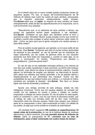 En el diseño típico de un nuevo modelo pueden producirse cientos de
pequeños ajustes. Por eso, el equipo del Continental disponía de 90
millones de dólares para cubrir los costos de esos cambios, presupuesto
que
la
industria
automotriz
estadounidense
suele
exceder.
PeroZeniuk sabía que, en Japón, la mayoría de esos cambios se hacen
anticipadamente, antes de fijar las especificaciones en la maquinaria, con lo
cual se tornarían muy costosos.
“Descubrimos que, si no sabíamos de esos cambios a tiempo, era
porque los ingenieros temían pasar vergüenza o ser atacadas”,
dice Zeniuk. ‘Confiaban en que algún otro admitiera primer el error y
asumiera la culpa. Pensaban:‘Bueno, puedo arreglar el error que cometí en
el tablero cuando ellos arreglen el panel lateral; entonces nadie notará mi
falla’. ¿Cómo se hace para que la gente comparta una verdad penosa si
tiene tanto miedo?”
Pero el cambio crucial apareció, por ejemplo, en el nuevo estilo de las
reuniones. Dice Zeniuk: “Cuidamos que todo el mundo tuviera oportunidad
de expresar lo que pensaba”, en vez de permitir que se impusieran las
viejas costumbres, por las cuales “la gerencia entra en una situación
pensando que tiene todas las respuestas y, cuando no sabe algo, no se
decide a reconocerlo”. En cambio, “Proponíamos una decisión y
preguntábamos: ‘¿Qué les parece esto?’
En vez de caer en los habituales embustes políticos y los intentos de
lucir bien que suelen caracterizar a esas reuniones, se afirmó este enfoque
más directo, cuyo efecto fue elevar el autoconocimiento colectivo. Cuando
alguien no terminaba de aceptar una decisión, se interrumpía la reunión
para utilizar los métodos que habían aprendido, a fin de estudiar atenta y
respetuosamente lo que alimentaba esa inquietud. ‘Existe una alta
probabilidad de que esa actitud tuviera sus motivos, y a menudo el motivo
cambiaba por completo la decisión’, dice Zeniuk. ‘Nos llevó un tiempo
lograr ese nivel de sinceridad y confianza’.
Apunta una ventaja concreta de este enfoque, dotado de más
inteligencia emocional: ‘Vimos que los equipos dejaban de competir por
cumplir con los objetivos en cuanto a costos y calidad; en cambio,
empezaban a trabajar de común acuerdo. En vez de operar en islas aparte,
había un constante ir y venir. Una vez que vieron el panorama amplio, que
el trabajo de cada uno formaba parte del de otro, hubo muchísimo
intercambio entre los diversos equipos. Hasta hubo equipos que cedieron
parte de su presupuesto a otros, para incrementar el costo y la calidad de
sus partes, es algo que nunca sucede en el diseño de automotores’.
¿El resultado final? ‘Logramos 700 cambios en especificaciones 18
meses antes de la producción, en vez de la habitual oleada de costosas
alteraciones a último momento. Eso nos permitió ahorrar 60 millones de
dólares, sobre un presupuesto de 90, y terminar con un mes de
anticipación, pese a haber comenzado con cuatro meses de retraso’.

 