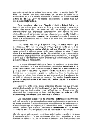 como ejemplos de lo que pudiera llamarse una cultura corporativa de alto CE.
Pero los tiempos han cambiado. Iacocca ya no está yChrysler se ha
transformado en lo que muchos consideran la empresa de automóviles más
activa de los EE. UU. y ha llegado recientemente a ganar más aún
que General Motors yFord.
Para reemplazar a Iacocca, Chrysler contrató a Robert Eaton, un
hombre que apenas pasa de los 50 años y había manejado GM Europa
desde 1988 hasta 1992. En enero de 1993 se encargó de Chrysler e
inmediatamente los empleados comprendieron que tenían un líder
distinto. Eatonestá considerado como continuamente accesible, intuitivo,
un entrenador que sabe escuchar con empatía. A menudo él mismo al
teléfono y periódicamente entra a visitar a los gerentes y empleados para
charlar con ellos.
‘Yo no creo –dice- que yo tenga menos impacto sobre Chrysler que
Lee Iacocca. Sólo que será muy distinto porque mi punto de vista es
interno, de trabajo en equipo, distinto del que él tenía’. Las primeras
veces que un líder pide a su gente que le hable con honradez sobre cómo se
siente, los empleados pueden vacilar. Pero si el líder sigue preguntando y
demostrando su propia voluntad de expresión emocional fracasa, al fin llegan
a creer que el líder realmente quiere entender sus sentimientos, no sólo sus
pensamientos, y se franquearán.
Una de las primeras iniciativas de Eaton fue establecer un ‘equipo para
el comportamiento de la alta administración’, destinado a enseñarles a los
altos funcionarios a ser más accesibles, a estimular a los subalternos
para que hablen, escucharlos y hacer contacto visual. Todo esto ocurrió a
tiempo que se formaban ‘equipos de plataforma’ Inter-funcionales, que
reunían en un mismo lugar a todos los que toman parte en la producción de
un vehículo, desde el concepto de mercado. Esta medida inmediatamente
facilitó la comunicación y el desarrollo, redujo costos y aceleró la
producción.
Esto llevó, entre otras cosas, al Neon de Chrysler. En sus primeras
etapas de desarrollo, los líderes obtuvieron la ayuda y consejo de aliados y
proveedores no tradicionales, como elSindicato de Trabajadores del
Automóvil. Los trabajadores de línea contribuyeron con más de 4.000
inquietudes y propuestas para modificar el proyecto.
Los resultados sacudieron la industria automovilísticay Neon se
enfrentó con éxito a los fabricantes japoneses en el mercado norteamericano
de autos pequeños. Toyotarecientemente anunció uno de los más rigurosos
exámenes que haya hecho jamás sobre el automóvil de un competidor. En su
informe observa que el Neón Chrysler lleva ‘incorporado en su diseño
economías de costos sin precedentes en un automóvil americano’.
Chrysler aspira, naturalmente, a mantener este impulso y ampliarlo para que
tomen parte activa todos sus trabajadores, directivos, proveedores y demás
interesados, creando uno de los esfuerzos de equipo más inteligentes y más

 