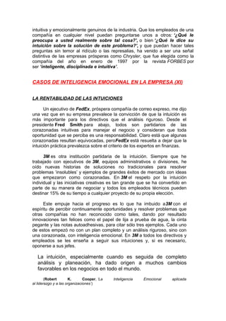 intuitiva y emocionalmente genuinos de la industria. Que los empleados de una
compañía en cualquier nivel puedan preguntarse unos a otros: ‘¿Qué le
preocupa a usted realmente sobre tal cosa?’, o bien ‘¿Qué le dice su
intuición sobre la solución de este problema?’, y que puedan hacer tales
preguntas sin temor al ridículo o las represalias, ha venido a ser una señal
distintiva de las empresas prósperas como Chrysler, que fue elegida como la
compañía del año en enero de 1997 por la revista FORBES por
ser ‘inteligente, disciplinada e intuitiva’.

CASOS DE INTELIGENCIA EMOCIONAL EN LA EMPRESA (XI)
LA RENTABILIDAD DE LAS INTUICIONES
Un ejecutivo de FedEx, próspera compañía de correo expreso, me dijo
una vez que en su empresa prevalece la convicción de que la intuición es
más importante para los directivos que el análisis riguroso. Desde el
presidente Fred Smith para abajo, todos son partidarios de las
corazonadas intuitivas para manejar el negocio y consideran que toda
oportunidad que se perciba es una responsabilidad. Claro está que algunas
corazonadas resultan equivocadas, peroFedEx está resuelta a dejar que la
intuición práctica prevalezca sobre el criterio de los expertos en finanzas.
3M es otra institución partidaria de la intuición. Siempre que he
trabajado con ejecutivos de 3M, equipos administrativos o divisiones, he
oído nuevas historias de soluciones no tradicionales para resolver
problemas ‘insolubles’ y ejemplos de grandes éxitos de mercado con ideas
que empezaron como corazonadas. En 3M el respeto por la intuición
individual y las iniciativas creativas es tan grande que se ha convertido en
parte de su manera de negociar y todos los empleados técnicos pueden
destinar 15% de su tiempo a cualquier proyecto de su propia elección.
Este empuje hacia el progreso es lo que ha imbuido a3M con el
espíritu de percibir continuamente oportunidades y resolver problemas que
otras compañías no han reconocido como tales, dando por resultado
innovaciones tan felices como el papel de lija a prueba de agua, la cinta
pegante y las notas autoadhesivas, para citar sólo tres ejemplos. Cada uno
de estos empezó no con un plan completo y un análisis riguroso, sino con
una corazonada, con inteligencia emocional. En 3M a todos los directivos y
empleados se les enseña a seguir sus intuiciones y, si es necesario,
oponerse a sus jefes.

La intuición, especialmente cuando es seguida de completo
análisis y planeación, ha dado origen a muchos cambios
favorables en los negocios en todo el mundo.
(Robert
K.
Cooper, ‘La
al liderazgo y a las organizaciones’)

Inteligencia

Emocional

aplicada

 