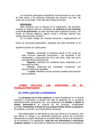 Los acuerdos ganar/ganar especifican consecuencias en una o más
de esas áreas, y las personas implicadas las conocen muy bien. De
modo que no se juega. Todo está claro desde el principio.
PROCESOS
Ellos sostienen que la esencia de la negociación “de principios”
consiste en separar persona y problema, en centrarse en los intereses
y no en las posiciones, en idear opciones para la ganancia mutua, y en
insistir en criterios objetivos, alguna norma o principio externos que
ambas partes puedan compartir.
En mi propio trabajo con diversas personas y organizaciones en
busca de soluciones ganar/ganar, propongo que ellas participen en el
siguiente proceso en cuatro pasos:
· Primero, contemplar el problema desde el otro punto de
vista. Procurar realmente comprender y dar expresión a las
necesidades y preocupaciones de la otra parte, mejor aún de lo
que ésta última pueda hacerlo.
· Segundo, identificar las cuestiones clave implicadas (y no
los puntos de vista).
· Tercero, determinar qué resultados constituirán una
solución totalmente aceptable.
· Y cuarto, identificar nuevas opciones posibles para alcanzar
esos resultados.

¿CÓMO
INFLUYEN
TRABAJO/PROFESIÓN?

LAS

EMOCIONES

EN

MI

EL OTRO LADO DE LA EFICIENCIA
Las tensiones de la vida moderna, la hiper-competencia en el terreno
individual y empresario, la presión del reloj, la exigencia de un constante
perfeccionamiento profesional, etc., son situaciones que tienden a alterar el
estado emocional de la mayoría de las personas consideradas
normales, llevándolas al borde de sus propios límites físicos y psíquicos.
El resultado, a menudo, es el desequilibrio emocional.
Este desequilibrio no sólo afecta la vida más íntima de una persona, sino
que afecta su trabajo y su desarrollo profesional, porque las emociones
desempeñan un papel importante en el ámbito laboral. De la ira al entusiasmo,
de la frustración a la satisfacción, cada día nos enfrentamos a emociones
-propias y ajenas. La clave está en utilizar las emociones de forma inteligente,

 