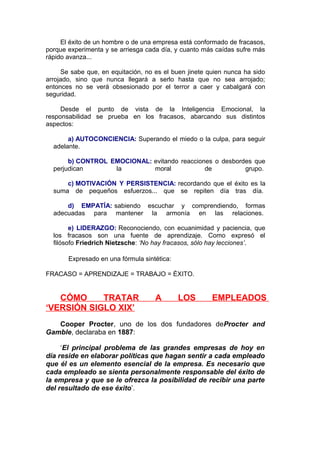 El éxito de un hombre o de una empresa está conformado de fracasos,
porque experimenta y se arriesga cada día, y cuanto más caídas sufre más
rápido avanza...
Se sabe que, en equitación, no es el buen jinete quien nunca ha sido
arrojado, sino que nunca llegará a serlo hasta que no sea arrojado;
entonces no se verá obsesionado por el terror a caer y cabalgará con
seguridad.
Desde el punto de vista de la Inteligencia Emocional, la
responsabilidad se prueba en los fracasos, abarcando sus distintos
aspectos:
a) AUTOCONCIENCIA: Superando el miedo o la culpa, para seguir
adelante.
b) CONTROL EMOCIONAL: evitando reacciones o desbordes que
perjudican
la
moral
de
grupo.
c) MOTIVACIÓN Y PERSISTENCIA: recordando que el éxito es la
suma de pequeños esfuerzos... que se repiten día tras día.
d) EMPATÍA: sabiendo escuchar y comprendiendo, formas
adecuadas para mantener la armonía en las relaciones.
e) LIDERAZGO: Reconociendo, con ecuanimidad y paciencia, que
los fracasos son una fuente de aprendizaje. Como expresó el
filósofo Friedrich Nietzsche: ‘No hay fracasos, sólo hay lecciones’.
Expresado en una fórmula sintética:
FRACASO = APRENDIZAJE = TRABAJO = ÉXITO.

CÓMO
TRATAR
‘VERSIÓN SIGLO XIX’

A

LOS

EMPLEADOS

Cooper Procter, uno de los dos fundadores deProcter and
Gamble, declaraba en 1887:
‘El principal problema de las grandes empresas de hoy en
día reside en elaborar políticas que hagan sentir a cada empleado
que él es un elemento esencial de la empresa. Es necesario que
cada empleado se sienta personalmente responsable del éxito de
la empresa y que se le ofrezca la posibilidad de recibir una parte
del resultado de ese éxito’.

 