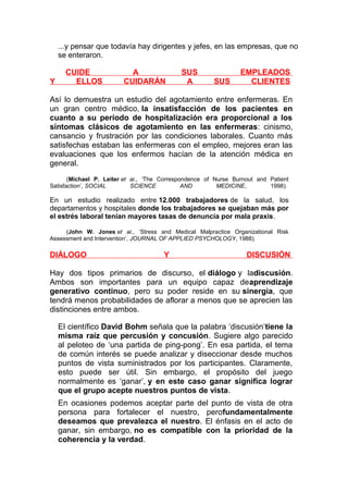 ...y pensar que todavía hay dirigentes y jefes, en las empresas, que no
se enteraron.

Y

CUIDE
ELLOS

A
CUIDARÁN

SUS
A

SUS

EMPLEADOS
CLIENTES

Así lo demuestra un estudio del agotamiento entre enfermeras. En
un gran centro médico, la insatisfacción de los pacientes en
cuanto a su período de hospitalización era proporcional a los
síntomas clásicos de agotamiento en las enfermeras: cinismo,
cansancio y frustración por las condiciones laborales. Cuanto más
satisfechas estaban las enfermeras con el empleo, mejores eran las
evaluaciones que los enfermos hacían de la atención médica en
general.
(Michael P. Leiter et al., ‘The Correspondence of Nurse Burnout and Patient
Satisfaction’, SOCIAL
SCIENCE
AND
MEDICINE,
1998).

En un estudio realizado entre 12.000 trabajadores de la salud, los
departamentos y hospitales donde los trabajadores se quejaban más por
el estrés laboral tenían mayores tasas de denuncia por mala praxis.
(John W. Jones et al., ‘Stress and Medical Malpractice Organizational Risk
Assessment and Intervention’, JOURNAL OF APPLIED PSYCHOLOGY, 1988).

DIÁLOGO

Y

DISCUSIÓN

Hay dos tipos primarios de discurso, el diálogo y ladiscusión.
Ambos son importantes para un equipo capaz deaprendizaje
generativo continuo, pero su poder reside en su sinergia, que
tendrá menos probabilidades de aflorar a menos que se aprecien las
distinciones entre ambos.
El científico David Bohm señala que la palabra ‘discusión’tiene la
misma raíz que percusión y concusión. Sugiere algo parecido
al peloteo de ‘una partida de ping-pong’. En esa partida, el tema
de común interés se puede analizar y diseccionar desde muchos
puntos de vista suministrados por los participantes. Claramente,
esto puede ser útil. Sin embargo, el propósito del juego
normalmente es ‘ganar’, y en este caso ganar significa lograr
que el grupo acepte nuestros puntos de vista.
En ocasiones podemos aceptar parte del punto de vista de otra
persona para fortalecer el nuestro, perofundamentalmente
deseamos que prevalezca el nuestro. El énfasis en el acto de
ganar, sin embargo, no es compatible con la prioridad de la
coherencia y la verdad.

 