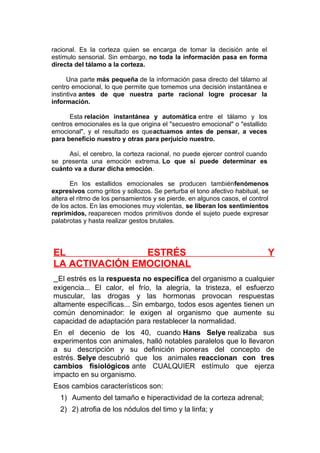 racional. Es la corteza quien se encarga de tomar la decisión ante el
estímulo sensorial. Sin embargo, no toda la información pasa en forma
directa del tálamo a la corteza.
Una parte más pequeña de la información pasa directo del tálamo al
centro emocional, lo que permite que tomemos una decisión instantánea e
instintiva antes de que nuestra parte racional logre procesar la
información.
Esta relación instantánea y automática entre el tálamo y los
centros emocionales es la que origina el "secuestro emocional" o "estallido
emocional", y el resultado es queactuamos antes de pensar, a veces
para beneficio nuestro y otras para perjuicio nuestro.
Así, el cerebro, la corteza racional, no puede ejercer control cuando
se presenta una emoción extrema. Lo que sí puede determinar es
cuánto va a durar dicha emoción.
En los estallidos emocionales se producen tambiénfenómenos
expresivos como gritos y sollozos. Se perturba el tono afectivo habitual, se
altera el ritmo de los pensamientos y se pierde, en algunos casos, el control
de los actos. En las emociones muy violentas, se liberan los sentimientos
reprimidos, reaparecen modos primitivos donde el sujeto puede expresar
palabrotas y hasta realizar gestos brutales.

EL
ESTRÉS
LA ACTIVACIÓN EMOCIONAL

Y

El estrés es la respuesta no específica del organismo a cualquier
exigencia... El calor, el frío, la alegría, la tristeza, el esfuerzo
muscular, las drogas y las hormonas provocan respuestas
altamente específicas... Sin embargo, todos esos agentes tienen un
común denominador: le exigen al organismo que aumente su
capacidad de adaptación para restablecer la normalidad.
En el decenio de los 40, cuando Hans Selye realizaba sus
experimentos con animales, halló notables paralelos que lo llevaron
a su descripción y su definición pioneras del concepto de
estrés. Selye descubrió que los animales reaccionan con tres
cambios fisiológicos ante CUALQUIER estímulo que ejerza
impacto en su organismo.
Esos cambios característicos son:
1) Aumento del tamaño e hiperactividad de la corteza adrenal;
2) 2) atrofia de los nódulos del timo y la linfa; y

 