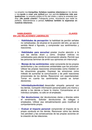 La empatía nos tranquiliza, fortalece nuestras relacionescon los demás
y nos ayuda a crear una actitud que nos permite doblarnos más que
quebrarnos. La empatía entibia el frío del miedo y calma la ansiedad que
dice: ‘¡No puedo creerlo!’. Trabajando juntos, recordando que nadie es
perfecto, deteniéndonos a pensar, hallamos también la esperanza en
nuestras relaciones.

HABILIDADES
EN LAS RELACIONES LABORALES

CLAVES

·

Habilidades de percepción: la habilidad de percibir señales
no verbalizadas; de situarse en la posición del otro, ya sea en
sentido literal o figurado, y comprender sus sentimientos y
reacciones.

·

Habilidades para escuchar: prestar mucha atención a lo
que los demás dicen y cómo. Emplear indicios no
verbalizados para alentar la conversación abierta. Permitir que
las personas terminen de emitir sus opiniones sin interrumpir.

·

Manejo de los sentimientos: estar consciente de los propios
sentimientos y las condiciones ambientales que los provocan.
Utilizar las propias reacciones emocionales como medidor en
las situaciones grupales. Expresar las emociones como
método de aumentar la comunicación y de pedir reacciones
emocionales de los demás. Reaccionar con espontaneidad.
Tomar en cuenta los sentimientos cuando se toman
decisiones.

·

Intimidad/autenticidad: desarrollar simpatía personal con
los demás. Compartir información personal sobre uno mismo y
alentar a los demás a hacer lo mismo. Concentrarse en el
individuo completo, no sólo en el empleado.

·

Dar devoluciones: dar devoluciones claras y directas sobre
el rendimiento. Solicitar devoluciones de colegas o
empleados. Utilizar esa retroalimentación para modificar el
comportamiento propio.

·

Evaluar el impacto personal: comprender el impacto de la
propia conducta en los demás. Reconocer cómo los demás
nos perciben y las consecuencias de las propias acciones en
la creación de las relaciones.

 