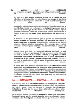 EL

MANEJO
DE
LAS
EMOCIONES
Las emociones son guías que nos hacen falta para comprender todas
las
reacciones
humanas.
Sin ellas, uno sólo puede especular acerca de la calidad de una
relación o una interacción; con ellas, hay mayor certeza de percibir a
los demásde manera precisa y correcta, en cuanto a donde están parados
y
cómo
se
sienten.
Mientras las habilidades de percibir y escuchar son ingredientes claves, la
habilidad de manejar los sentimientos es de igual importancia para la
eficacia en el manejo de las relaciones laborales. Aunque algunos
gerentes tradicionales creen que no hay lugar para las emociones en el
trabajo, el hecho es que todos tienen sentimientos, los reconozcan o
no.
A diferencia de los pensamientos, por lo general los sentimientos se
pueden expresar en términos sencillos: nos sentimos mal, felices o
tristes, temerosos o valientes. Cuando se trata de sentimientos, sólo se
requieren algunas palabras descriptivas. Sin embargo, para muchos
hombres y menos mujeres, reconocer sus sentimientos es una de las
tareas
más
difíciles.
Aunque cada uno tiene tal necesidad, solemos confundir lo que
sentimos con lo que pensamos. Desde temprano, en la niñez, nos
enseñan a valorar el pensamiento racional y adjudicar nuestras
reacciones emocionales a la situación. Con el tiempo, aprendemos a
esconderlos de los demás e ignorarlos nosotros mismos. Esto es lo
que hace la socialización, en distinto grado, de acuerdo a la persona, pero
especialmente
con
los
varones.
Al alentar a los niños a ignorar sus propias emociones, la sociedad tiende
a disminuir su responsabilidad de responder a las de los demás. Más
tarde, como adultos, muchos hombres pueden racionalizar sus reacciones
sin examinar siquiera cómo se sienten. Con el tiempo, después de años de
negligencia cuidadosa, pierden contacto con su vida emocional interna.
Inclusive en casos en los que quieren sentir y expresar sus sentimientos a
los demás, ya no pueden.

LA

COMPLEJIDAD

EQUIVALE

A

ESTRÉS

Casi no hay duda de que el cambio rápido y la complejidad creciente
tienen a los ejecutivos modernos bajo gran estrés. Aunque la tolerancia
del estrés parece variar de persona a persona, también existen
indicadores de que los dos sexos tienen diferentes reacciones a las
situaciones
estresantes
prolongadas.
De acuerdo a la evidencia científica, las mujeres tienen más protección
hormonal natural que les permite soportar estrés crónico con menos
consecuencias fisiológicas negativas. Parece que la reacción menos

 