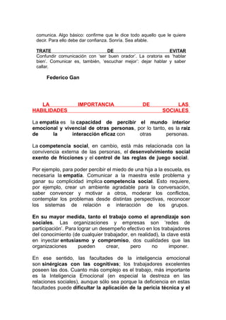 comunica. Algo básico: confirme que le dice todo aquello que le quiere
decir. Para ello debe dar confianza. Sonría. Sea afable.
TRATE
DE
EVITAR
Confundir comunicación con ‘ser buen orador’. La oratoria es ‘hablar
bien’. Comunicar es, también, ‘escuchar mejor’: dejar hablar y saber
callar.

Federico Gan

LA
HABILIDADES

IMPORTANCIA

DE

LAS
SOCIALES

La empatía es la capacidad de percibir el mundo interior
emocional y vivencial de otras personas, por lo tanto, es la raíz
de
la
interacción eficaz con
otras
personas.
La competencia social, en cambio, está más relacionada con la
convivencia externa de las personas, el desenvolvimiento social
exento de fricciones y el control de las reglas de juego social.
Por ejemplo, para poder percibir el miedo de una hija a la escuela, es
necesaria la empatía. Comunicar a la maestra este problema y
ganar su complicidad implica competencia social. Esto requiere,
por ejemplo, crear un ambiente agradable para la conversación,
saber convencer y motivar a otros, moderar los conflictos,
contemplar los problemas desde distintas perspectivas, reconocer
los sistemas de relación e interacción de los grupos.
En su mayor medida, tanto el trabajo como el aprendizaje son
sociales. Las organizaciones y empresas son ‘redes de
participación’. Para lograr un desempeño efectivo en los trabajadores
del conocimiento (de cualquier trabajador, en realidad), la clave está
en inyectar entusiasmo y compromiso, dos cualidades que las
organizaciones
pueden
crear,
pero
no
imponer.
En ese sentido, las facultades de la inteligencia emocional
son sinérgicas con las cognitivas; los trabajadores excelentes
poseen las dos. Cuanto más complejo es el trabajo, más importante
es la Inteligencia Emocional (en especial la destreza en las
relaciones sociales), aunque sólo sea porque la deficiencia en estas
facultades puede dificultar la aplicación de la pericia técnica y el

 