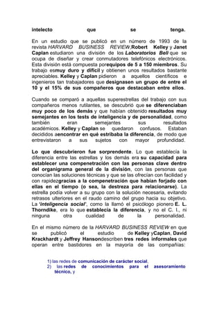 intelecto

que

se

tenga.

En un estudio que se publicó en un número de 1993 de la
revista HARVARD BUSINESS REVIEW,Robert Kelley y Janet
Caplan estudiaron una división de los Laboratorios Bell que se
ocupa de diseñar y crear conmutadores telefónicos electrónicos.
Esta división está compuesta porequipos de 5 a 150 miembros. Su
trabajo esmuy duro y difícil y obtienen unos resultados bastante
apreciables. Kelley y Caplan pidieron a aquellos científicos e
ingenieros tan trabajadores que designasen un grupo de entre el
10 y el 15% de sus compañeros que destacaban entre ellos.
Cuando se comparó a aquellas superestrellas del trabajo con sus
compañeros menos rutilantes, se descubrió que se diferenciaban
muy poco de los demás y que habían obtenido resultados muy
semejantes en los tests de inteligencia y de personalidad, como
también
eran
semejantes
sus
resultados
académicos. Kelley y Caplan se quedaron confusos. Estaban
decididos aencontrar en qué estribaba la diferencia, de modo que
entrevistaron
a
sus
sujetos
con
mayor
profundidad.
Lo que descubrieron fue sorprendente. Lo que establecía la
diferencia entre las estrellas y los demás era su capacidad para
establecer una compenetración con las personas clave dentro
del organigrama general de la división, con las personas que
conocían las soluciones técnicas y que se las ofrecían con facilidad y
con rapidezgracias a la compenetración que habían forjado con
ellas en el tiempo (o sea, la destreza para relacionarse). La
estrella podía volver a su grupo con la solución necesaria, evitando
retrasos ulteriores en el raudo camino del grupo hacia su objetivo.
La ‘inteligencia social’, como la llamó el psicólogo pionero E. L.
Thorndike, era lo que establecía la diferencia, y no el C. I., ni
ninguna
otra
cualidad
de
la
personalidad.
En el mismo número de la HARVARD BUSINESS REVIEW en que
se
publicó
el
estudio
de Kelley yCaplan, David
Krackhardt y Jeffrey Hansondescriben tres redes informales que
operan entre bastidores en la mayoría de las compañías:
1) las redes de comunicación de carácter social,
2) las redes de conocimientos para el
técnico, y

asesoramiento

 