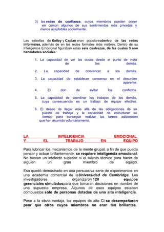 3) las redes de confianza, cuyos miembros pueden poner
en común algunos de sus sentimientos más privados y
menos aceptables socialmente.
Las estrellas de Kelley y Caplan eran popularesdentro de las redes
informales, además de en las redes formales más visibles. Dentro de su
Inteligencia Emocional figuraban estas seis destrezas, de las cuales 5 son
habilidades sociales:
1. La capacidad de ver las cosas desde el punto de vista
de
los
demás.
2.
3.
4.

La
La

capacidad
capacidad

El

don

de

de

convencer

establecer
de

consenso
evitar

a

los
en

los

demás.

el

desorden
aparente.
conflictos.

5. La capacidad de coordinar los trabajos de los demás,
cuya consecuencia es un trabajo de equipo efectivo.
6. El deseo de llegar más allá de las obligaciones de su
puesto de trabajo y la capacidad de estructurar su
tiempo para conseguir realizar las tareas adicionales
que han asumido voluntariamente.

LA
Y

EL

INTELIGENCIA
TRABAJO

EN

EMOCIONAL
EQUIPO

Para lubricar los mecanismos de la mente grupal, a fin de que pueda
pensar y actuar brillantemente, se requiere inteligencia emocional.
No bastan un intelecto superior ni el talento técnico para hacer de
alguien
un
gran
miembro
de
equipo.
Eso quedó demostrado en una persuasiva serie de experimentos en
una academia comercial de laUniversidad de Cambridge. Los
investigadores
organizaron 120
equipos
gerenciales simuladospara que tomaran decisiones en nombre de
una supuesta empresa. Algunos de esos equipos estaban
compuestos sólo de personas dotadas de una alta inteligencia.
Pese a la obvia ventaja, los equipos de alto CI se desempeñaron
peor que otros cuyos miembros no eran tan brillantes.

 