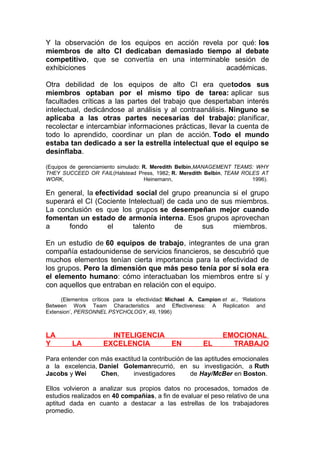 Y la observación de los equipos en acción revela por qué: los
miembros de alto CI dedicaban demasiado tiempo al debate
competitivo, que se convertía en una interminable sesión de
exhibiciones
académicas.
Otra debilidad de los equipos de alto CI era quetodos sus
miembros optaban por el mismo tipo de tarea: aplicar sus
facultades críticas a las partes del trabajo que despertaban interés
intelectual, dedicándose al análisis y al contraanálisis. Ninguno se
aplicaba a las otras partes necesarias del trabajo: planificar,
recolectar e intercambiar informaciones prácticas, llevar la cuenta de
todo lo aprendido, coordinar un plan de acción. Todo el mundo
estaba tan dedicado a ser la estrella intelectual que el equipo se
desinflaba.
(Equipos de gerenciamiento simulado: R. Meredith Belbin,MANAGEMENT TEAMS: WHY
THEY SUCCEED OR FAIL(Halstead Press, 1982; R. Meredith Belbin, TEAM ROLES AT
WORK,
Heinemann,
1996).

En general, la efectividad social del grupo preanuncia si el grupo
superará el CI (Cociente Intelectual) de cada uno de sus miembros.
La conclusión es que los grupos se desempeñan mejor cuando
fomentan un estado de armonía interna. Esos grupos aprovechan
a
fondo
el
talento
de
sus
miembros.
En un estudio de 60 equipos de trabajo, integrantes de una gran
compañía estadounidense de servicios financieros, se descubrió que
muchos elementos tenían cierta importancia para la efectividad de
los grupos. Pero la dimensión que más peso tenía por sí sola era
el elemento humano: cómo interactuaban los miembros entre sí y
con aquellos que entraban en relación con el equipo.
(Elementos críticos para la efectividad: Michael A. Campion et al., ‘Relations
Between Work Team Characteristics and Effectiveness: A Replication and
Extension’, PERSONNEL PSYCHOLOGY, 49, 1996)

LA
Y

LA

INTELIGENCIA
EXCELENCIA
EN

EL

EMOCIONAL
TRABAJO

Para entender con más exactitud la contribución de las aptitudes emocionales
a la excelencia, Daniel Golemanrecurrió, en su investigación, a Ruth
Jacobs y Wei
Chen,
investigadores
de Hay/McBer en Boston.
Ellos volvieron a analizar sus propios datos no procesados, tomados de
estudios realizados en 40 compañías, a fin de evaluar el peso relativo de una
aptitud dada en cuanto a destacar a las estrellas de los trabajadores
promedio.

 