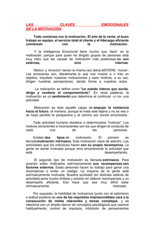 LAS
CLAVES
DE LA MOTIVACIÓN

EMOCIONALES

Todo comienza con la motivación. El arte de la venta, el buen
trabajo en equipo, el servicio total al cliente y el liderazgo eficiente
comienzan
con
la
motivación.
Y la Inteligencia Emocional tiene mucho que ‘decir’ en la
motivación, porque para quien ha dirigido grupos de personas está
muy claro que las causas de motivación más poderosas no son
externas,
sino
internas.
‘Motivo’ y ‘emoción’ tienen la misma raíz latina:MOTERE,
Las emociones son, literalmente, lo que nos mueve a ir
objetivo; impulsan nuestras motivaciones y esos motivos, a
dirigen nuestras percepciones, dando forma a nuestros

‘mover’.
tras un
su vez,
actos.

La motivación se define como "un estado interno que excita,
dirige y sostiene el comportamiento". En otras palabras, la
motivación es un sentimiento que determina el continuar –o no- una
actividad.
Motivación es todo aquello capaz de empujar la existencia
hacia el futuro, el mañana, aunque la meta esté lejana y no se vea o
se haya perdido la perspectiva y el camino por donde encontrarla.
Toda actividad humana obedece a determinados "motivos". Los
motivos conscientes e inconscientes son los que dirigen la conducta de
cada
una
de
las
personas.
Existen dos
tipos de
motivación.
El
primero
es
llamadomotivación intrínseca. Esta motivación viene de adentro. Las
actividades que los individuos hacen son su propia recompensa. La
gente se siente motivada porque ama sinceramente la actividad que
está
desempeñando.
El segundo tipo de motivación es llamada extrínseca. Para
quienes están motivados extrínsecamente, sus recompensas son
factores externos. Estas personas hacen su trabajo para ganar una
recompensa o evitar un castigo. La mayoría de la gente está
extrínsecamente motivada. Nuestra sociedad (en distintas esferas de
actividad) pone mucho énfasis y presión en obtener recompensas y un
desempeño eficiente. Eso hace que sea muy difícil estar
intrínsecamente
motivado.
Por supuesto, la habilidad de motivarnos (junto con el optimismo
o actitud positiva) es uno de los requisitos imprescindibles cara a la
consecución de metas relevantes y tareas complejas, y se
relaciona con un amplio elenco de conceptos psicológicos que usamos
habitualmente: control de impulsos, inhibición de pensamientos

 