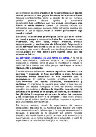 Los estresores sociales provienen de nuestra interacción con las
demás personas o con grupos humanos de nuestro entorno.
Algunos acontecimientos, como la pérdida de un ser humano,
pueden
producir
efectos
agudos
y
sumamente
perjudiciales. Los conflictos con los demás constituyen otra
fuente de estrés bastante común. Los sistemas caóticos son
estresantes para cualquier persona. Estos estresores sociales son
externos y, por lo regular, están al menos parcialmente bajo
nuestro control.
En cambio, los estresores psicológicos tienen lugar en el interior
de nuestra psique y comprenden todas las emociones como
frustración, ira, odio, celos, miedo, ansiedad, tristeza,
autocompasión y sentimientos de inferioridad. Selye sostiene
que la activación emocional es uno de los efectos más frecuentes
del estrés y que, cuando el estado emocional negativo es crónico e
intenso, puede ser más dañino para nuestra salud que los
estresores físicos.
La activación emocional es una forma de estrés. A la luz de
estos conocimientos, podemos empezar a comprender que
disciplinas o prácticas como el yoga, la meditación e incluso la
actividad física intensa son útiles porque contribuyen a reducir
rápidamente la activación.
Cuando estamos estresados, nuestro organismo concentra sus
energías y suspende el flujo energético a otras funciones
corporales menos necesarias en ese momento para la
supervivencia. El sistema nervioso simpático se activa y
libera hormonas del estrés: adrenalina, noradrenalina y
cortisona. El organismo se prepara para luchar o para huir del
estresor. Los efectos fisiológicos a nivel del sistema nervioso
simpático son variados y afectan a la digestión, la respiración, la
dinámica y la química de la sangre, los nervios, los músculos,
las glándulas, los órganos sensoriales, la saliva, las hormonas
y las respuestas al dolor y la infección. Todos estos efectos,
medidos por el sistema nervioso simpático, preparan al organismo
para una vigorosa actividad física .
En tiempos remotos, cuando la supervivencia de nuestros
antepasados dependía de su habilidad para disparar una flecha
directamente al corazón del enemigo, o de escapar de un oso en los
bosques, el propósito de la activación del sistema nervioso
simpático era obvio desde el punto de vista de la evolución y la
supervivencia. En el medio 'civilizado' de la actualidad, el valor de
supervivencia de la activación fisiológica ha cambiado.

 