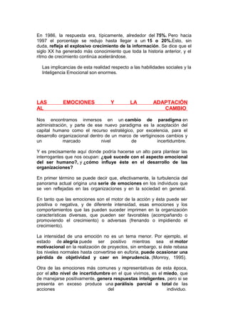 En 1986, la respuesta era, típicamente, alrededor del 75%. Pero hacia
1997 el porcentaje se redujo hasta llegar a un 15 o 20%.Esto, sin
duda, refleja el explosivo crecimiento de la información. Se dice que el
siglo XX ha generado más conocimiento que toda la historia anterior, y el
ritmo de crecimiento continúa acelerándose.
Las implicancias de esta realidad respecto a las habilidades sociales y la
Inteligencia Emocional son enormes.

LAS
AL

EMOCIONES

Y

LA

ADAPTACIÓN
CAMBIO

Nos encontramos inmersos en un cambio de paradigma en
administración, y parte de ese nuevo paradigma es la aceptación del
capital humano como el recurso estratégico, por excelencia, para el
desarrollo organizacional dentro de un marco de vertiginosos cambios y
un
marcado
nivel
de
incertidumbre.
Y es precisamente aquí donde podría hacerse un alto para plantear las
interrogantes que nos ocupan: ¿qué sucede con el aspecto emocional
del ser humano?, y ¿cómo influye éste en el desarrollo de las
organizaciones?
En primer término se puede decir que, efectivamente, la turbulencia del
panorama actual origina una serie de emociones en los individuos que
se ven reflejadas en las organizaciones y en la sociedad en general.
En tanto que las emociones son el motor de la acción y ésta puede ser
positiva o negativa, y de diferente intensidad, esas emociones y los
comportamientos que las pueden suceder imprimen en la organización
características diversas, que pueden ser favorables (acompañando o
promoviendo el crecimiento) o adversas (frenando o impidiendo el
crecimiento).
La intensidad de una emoción no es un tema menor. Por ejemplo, el
estado de alegría puede ser positivo mientras sea el motor
motivacional en la realización de proyectos, sin embargo, si éste rebasa
los niveles normales hasta convertirse en euforia, puede ocasionar una
pérdida de objetividad y caer en imprudencia. (Monroy, 1995).
Otra de las emociones más comunes y representativas de esta época,
por el alto nivel de incertidumbre en el que vivimos, es el miedo, que
de manejarse positivamente, genera respuestas inteligentes, pero si se
presenta en exceso produce una parálisis parcial o total de las
acciones
del
individuo.

 