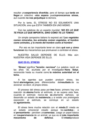resultar unaexperiencia divertida; pero el tiempo que tarda en
llegar un colectivo -otra espera- puedeprovocarnos stress,
aun cuando no nos perjudique la demora.
Por lo tanto, EL STRESS NO ES SOLAMENTE UNA
SITUACIÓN, sino que ESTÁ TAMBIÉN EN UNO MISMO.
Con las palabras de un experto mundial: ‘NO ES LO QUE
TE PASA LO QUE IMPORTA, SINO CÓMO TE LO TOMAS’.
Un simple campesino italiano lo expresó así:‘Los vegetales
comen minerales, los animales comen vegetales, el hombre
come animales, y la mente del hombre come al hombre’.
Por eso es tan importante tener en claro qué son y cómo
funcionan los mecanismos que promueven o controlan el stress.
NUESTRA SALUD DEPENDE DE
NUESTRA VIDA DEPENDE DE ELLO.

ELLO.

Más

aún:

QUE ES EL STRESS
‘Stress’ significa "tensión nerviosa". La palabra nació en
los años ‘30, acuñada por el investigador Hans Selye,
reconocido hasta su muerte como la máxima autoridad en el
tema.
A los agentes que pueden producir stress, los
llamó alarmógenos, para diferenciarlos delresultado de su
accionar: es decir, el propio stress.
El proceso del stress pasa por tres fases: primero hay una
reacción de alarma frente al estímulo, si se supera esta fase,
(cuando el estímulo nocivo no es altamente dañoso), se
desarrolla un estado de resistencia; y si existe una prolongada
exposición al estímulo, se concluye en un estado
de agotamiento.
El stress tiene mucha relación con el miedo.El miedo es
un estado emocional creado porque los sentidos - o
el pensamiento - perciben unaamenaza. Juega un papel básico
en lasupervivencia de un animal, ya que es el más importante
mecanismo
de
defensa.
El miedoproduce

 