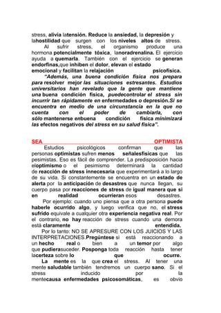 stress, alivia latensión. Reduce la ansiedad, la depresión y
lahostilidad que surgen con los niveles altos de stress.
Al
sufrir
stress,
el
organismo
produce
una
hormona potencialmente tóxica, lanoradrenalina. El ejercicio
ayuda a quemarla. También con el ejercicio se generan
endorfinas,que inhiben el dolor, elevan el estado
emocional y facilitan la relajación
psicofísica.
“Además, una buena condición física nos prepara
para resolver mejor las situaciones estresantes. Estudios
universitarios han revelado que la gente que mantiene
una buena condición física, puedecontrolar el stress sin
incurrir tan rápidamente en enfermedades o depresión.Si se
encuentra en medio de una circunstancia en la que no
cuenta
con
el
poder
de
cambiarla,
con
sólo mantenerse enbuena
condición
física minimizará
las efectos negativos del stress en su salud física”.
SEA

OPTIMISTA
Estudios
psicológicos
confirman
que
las
personas optimistas sufren menos
señalesfísicas que
las
pesimistas. Eso es fácil de comprender. La predisposición hacia
eloptimismo o el pesimismo determinará la cantidad
de reacción de stress innecesaria que experimentará a lo largo
de su vida. Si constantemente se encuentra en un estado de
alerta por la anticipación de desastres que nunca llegan, su
cuerpo pasa por reacciones de stress de igual manera que si
en
realidad
ocurrieran esos
desastres.
Por ejemplo: cuando uno piensa que a otra persona puede
haberle ocurrido algo, y luego verifica que no, el stress
sufrido equivale a cualquier otra experiencia negativa real. Por
el contrario, no hay reacción de stress cuando una demora
está claramente
entendida.
Por lo tanto: NO SE APRESURE CON LOS JUICIOS Y LAS
INTERPRETACIONES.Pregúntese si está reaccionando a
un hecho
real o
bien
a
un temor por
algo
que pudierasuceder. Posponga toda reacción hasta tener
lacerteza sobre lo
que
ocurre.
La mente es la que crea el stress. Al tener una
mente saludable también tendremos un cuerpo sano. Si el
stress
inducido
por
la
mentecausa enfermedades psicosomáticas,
es
obvio

 