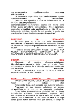 que pensamientos
positivos pueden
crearsalud
psicosomática.
Al presentarse un problema, busquesoluciones en lugar de
quedarse atrapado
en
conclusiones.
‘Para se más optimista, AYÚDESE APRENDIENDO DE
OTROS. Escuchegrabaciones
sobre motivación y lea materiales acerca del mismo tema.
Usted puede aprender a ser optimista. Puede aprender a
desarrollar unaactitud más positiva hacia la vida. Si no es
típicamente optimista, estudie lo que enseña la gente que
practica el ver la vida desde unaperspectiva positiva’.
PRACTIQUE
LA
RELAJACIÓN
El stress pone en acción una serie derespuestas
bioquímicas. La relajación físicapone en movimiento una serie
de respuestas bioquímicas prácticamente opuestas a las que
causan
el
stress.
También procure ESCUCHAR CASSETTES O CD CON
MUSICA
ESPECIALMENTE
COMPUESTA
PARA
LA
RELAJACION, O CON SONIDOS DE LA NATURALEZA.
DUERMA
BIEN
Al dormir,
el
cerebro
almacena substancias
bioquímicas que ayudan a tratar con el stress. Todos
conocemos los efectos de la falta de sueño combinados con
una situación
estresante.
EVITE ACTIVIDADES FISICAS O INTELECTUALES
FUERTES ANTES DE IR A DORMIR
EVITE
LA
PRESIÓN
DEL
RELOJ
TÓMESE MAS TIEMPO QUE EL NECESARIO (para viajar,
hacer
un
trabajo,
etc.)
Asigne más tiempo del pensado para cualquier actividad.
Programe, en sus horarios cotidianos, un período
de inactividad en el que no se haganada productivo.
Como todos experimentamos ansiedad por el tiempo
improductivo
(demoras,
atascamientos,
esperas,
etc.),
ENCUÉNTRESE PREPARADO PARA APROVE- CHAR ESE
TIEMPO EN APRENDER ALGO. Lleve un libro a un lugar
donde puede haber demoras. Use, por ejemplo, el tiempo de

 