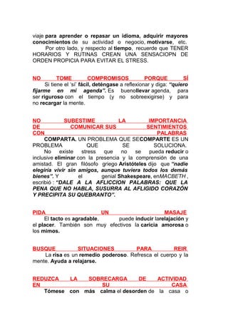 viaje para aprender o repasar un idioma, adquirir mayores
conocimientos de su actividad o negocio, motivarse, etc.
Por otro lado, y respecto al tiempo, recuerde que TENER
HORARIOS Y RUTINAS CREAN UNA SENSACIOPN DE
ORDEN PROPICIA PARA EVITAR EL STRESS.
NO

TOME
COMPROMISOS
PORQUE
SÍ
Si tiene el ‘sí’ fácil, deténgase a reflexionar y diga: “quiero
fijarme en mi agenda”. Es buenollevar agenda, para
ser riguroso con el tiempo (y no sobreexigirse) y para
no recargar la mente.
NO
SUBESTIME
LA
IMPORTANCIA
DE
COMUNICAR SUS
SENTIMIENTOS
CON
PALABRAS
COMPARTA. UN PROBLEMA QUE SECOMPARTE ES UN
PROBLEMA
QUE
SE
SOLUCIONA.
No
existe
stress
que
no
se
pueda reducir o
inclusive eliminar con la presencia y la comprensión de una
amistad. El gran filósofo griego Aristóteles dijo que “nadie
elegiría vivir sin amigos, aunque tuviera todos los demás
bienes”. Y
el
genial Shakespeare, enMACBETH ,
escribió : “DALE A LA AFLICCION PALABRAS: QUE LA
PENA QUE NO HABLA, SUSURRA AL AFLIGIDO CORAZÓN
Y PRECIPITA SU QUEBRANTO”.
PIDA
UN
MASAJE
El tacto es agradable,
puede inducir larelajación y
el placer. También son muy efectivos la caricia amorosa o
los mimos.
BUSQUE
SITUACIONES
PARA
REIR
La risa es un remedio poderoso. Refresca el cuerpo y la
mente. Ayuda a relajarse.
REDUZCA
LA
SOBRECARGA
DE
ACTIVIDAD
EN
SU
CASA
Tómese con más calma el desorden de la casa o

 