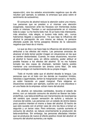 separa-ción), sino los estados emocionales negativos que de ello
resultan (por ejemplo, la soledad, la amenaza que pesa sobre el
sentimiento de autoestima).

El consumo de alcohol reduce la atención sobre uno mismo.
Las personas que se prestan a sí mismas una atención
exagerada, reaccionan ante los fracasos con tremendas dudas
sobre sí mismas. Tienden a ver exclusivamente en sí mismos
toda la culpa: ‘Lo he hecho todo mal. Si yo fuera más interesante,
más atractivo, más alegre, si tuviera más éxito, etc., nunca
habríamos llegado a separarnos’. Ya que bajo la influencia del
alcohol la percepción de uno mismo se reduce, la persona
afectada puede (de forma pasajera) librarse de la valoración
negativa que hace de sí mismo.
Lo que se dice o se hace bajo la influencia del alcohol puede
atribuirse a los efectos del mismo. Las personas ansiosas de
alcanzar el éxito temer perder imagen en situaciones en las que
se sienten desbordadas. Cuando, en esas situaciones, recurren
al alcohol lo hacen para, en último extremo, poder atribuir el
posible fracaso a los efectos del alcohol: ‘Si no me hubiera
tomado las dos copas de champán, también habría podido
mantener una conversación tan amena como Max’. De esta
manera protegen el mantenimiento de su propia imagen.
Todo el mundo sabe que el alcohol desata la lengua. Las
personas que en el trato con los demás se muestran tímidos,
retraídas o agarrotadas, temen la marginación social o, de hecho,
ya están haciendo un papel marginal. Para relajarse en
situaciones sociales -por ejemplo, cuando van a una discoteca o
en una fiesta de la empresa- echan mano del alcohol.
EL alcohol, en reducidas cantidades, levanta el estado de
ánimo: con un reducido consumo de alcohol se liberan las betaendorfinas. Las beta-endorfinas son transmisores de recompensa
del cerebro que causan sensación de euforia y reducen la
vivencia del estrés. Las personas con un estado de ánimo básico
poco positivo intentan el mismo a base del alcohol. El hecho de
que esto suceda con el primer vaso de vino los lleva a tomar un
segundo y un tercer vaso. Pero entonces, cuando aumenta el
consumo de alcohol, se reduce enormemente la producción de
beta-endorfinas. Sin embargo, las personas afectadas intentan
que se produzca de nuevo el efecto positivo inicial del alcohol: el
consumo del alcohol aumenta y se repite.

 