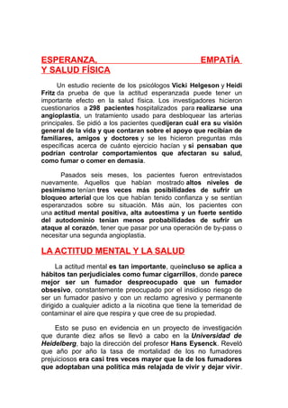 ESPERANZA,
Y SALUD FÍSICA

EMPATÍA

Un estudio reciente de los psicólogos Vicki Helgeson y Heidi
Fritz da prueba de que la actitud esperanzada puede tener un
importante efecto en la salud física. Los investigadores hicieron
cuestionarios a 298 pacientes hospitalizados para realizarse una
angioplastia, un tratamiento usado para desbloquear las arterias
principales. Se pidió a los pacientes quedijeran cuál era su visión
general de la vida y que contaran sobre el apoyo que recibían de
familiares, amigos y doctores y se les hicieron preguntas más
específicas acerca de cuánto ejercicio hacían y si pensaban que
podrían controlar comportamientos que afectaran su salud,
como fumar o comer en demasía.
Pasados seis meses, los pacientes fueron entrevistados
nuevamente. Aquellos que habían mostrado altos niveles de
pesimismo tenían tres veces más posibilidades de sufrir un
bloqueo arterial que los que habían tenido confianza y se sentían
esperanzados sobre su situación. Más aún, los pacientes con
una actitud mental positiva, alta autoestima y un fuerte sentido
del autodominio tenían menos probabilidades de sufrir un
ataque al corazón, tener que pasar por una operación de by-pass o
necesitar una segunda angioplastia.

LA ACTITUD MENTAL Y LA SALUD
La actitud mental es tan importante, queincluso se aplica a
hábitos tan perjudiciales como fumar cigarrillos, donde parece
mejor ser un fumador despreocupado que un fumador
obsesivo, constantemente preocupado por el insidioso riesgo de
ser un fumador pasivo y con un reclamo agresivo y permanente
dirigido a cualquier adicto a la nicotina que tiene la temeridad de
contaminar el aire que respira y que cree de su propiedad.
Esto se puso en evidencia en un proyecto de investigación
que durante diez años se llevó a cabo en la Universidad de
Heidelberg, bajo la dirección del profesor Hans Eysenck. Reveló
que año por año la tasa de mortalidad de los no fumadores
prejuiciosos era casi tres veces mayor que la de los fumadores
que adoptaban una política más relajada de vivir y dejar vivir.

 