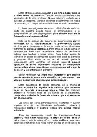 Estos atributos sociales ayudan a un niño a hacer amigos
e influir sobre las personas. También los ayuda a enfrentar las
vicisitudes de la vida posterior. Nunca sabemos cuándo va a
suceder un desastre. Mañana podemos encontrarnos en medio
de un asalto, un choque automovilístico o el incendio de un hotel.
Lo bien que salgamos de estas catástrofes depende en
parte de nuestro estado físico, el entrenamiento y el
equipamiento de que dispongamos, pero mucho más de la
fuerza de nuestra personalidad.
Esta es la opinión del experto en supervivencia Martyn
Forrester. En su libro‘SURVIVAL’ (‘Supervivencia’) sugiere
técnicas para manejarse en la mayor parte de las situaciones
extremas de distress fisiológico. Para prevenir la hipotermia en
temperaturas bajo cero recomienda rellenar la vestimenta
exterior con hierbas y hojas secas. Para luchar contra la
inanición en zonas descampadas sugiere una dieta de ciempiés
y gusanos. Para evitar la sed en el desierto presenta
instrucciones para construir un molino solar. El empleo
oportuno de estos ingeniosos recursos de emergencia
puede salvar vidas, pero tienen mucho menos valor que la
decisión y la confianza en sí mismo.
Según Forrester: ‘La regla más importante que alguien
puede enseñarle sobre esta cuestión de permanecer con
vida es: sobrevivirá si piensa que puede hacerlo’.
Estas cualidades de sólida confianza en sí mismo se
encuentran entre los legados más valiosos que podemos
dejar en herencia a nuestros hijos e hijas. No podemos
proteger a nuestros hijos de las llamas de la adversidad,
peropodemos darles la fuerza de voluntad para atravesarlas
sin chamuscarse.
Los niños son seres extremadamente resistentes y pueden
soportar todo tipo de dificultades -enfermedad, pobreza y
malnutrición- siempre y cuando tengan una actitud mental
saludable.
Esto fue demostrado cuando las investigadorasEmmy
Werner y Ruth Smith realizaron a lo largo de veinte años un
extraordinario estudio sobre niños criados en Kauai, una zona
carenciada deHawaii. Los niños fueron criados en condiciones de

 