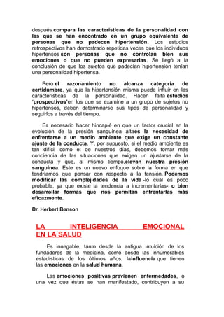 después compara las características de la personalidad con
las que se han encontrado en un grupo equivalente de
personas que no padecen hipertensión. Los estudios
retrospectivos han demostrado repetidas veces que los individuos
hipertensos son personas que no controlan bien sus
emociones o que no pueden expresarlas. Se llegó a la
conclusión de que los sujetos que padecían hipertensión tenían
una personalidad hipertensa.
Pero el
razonamiento
no
alcanza
categoría
de
certidumbre, ya que la hipertensión misma puede influir en las
características de la personalidad. Hacen falta estudios
‘prospectivos’en los que se examine a un grupo de sujetos no
hipertensos, deben determinarse sus tipos de personalidad y
seguirlos a través del tiempo.
Es necesario hacer hincapié en que un factor crucial en la
evolución de la presión sanguínea altaes la necesidad de
enfrentarse a un medio ambiente que exige un constante
ajuste de la conducta. Y, por supuesto, si el medio ambiente es
tan difícil como el de nuestros días, debemos tomar más
conciencia de las situaciones que exigen un ajustarse de la
conducta y que, al mismo tiempo,elevan nuestra presión
sanguínea. Este es un nuevo enfoque sobre la forma en que
tendríamos que pensar con respecto a la tensión. Podemos
modificar las complejidades de la vida -lo cual es poco
probable, ya que existe la tendencia a incrementarlas-, o bien
desarrollar formas que nos permitan enfrentarlas más
eficazmente.
Dr. Herbert Benson

LA
INTELIGENCIA
EN LA SALUD

EMOCIONAL

Es innegable, tanto desde la antigua intuición de los
fundadores de la medicina, como desde las innumerables
estadísticas de los últimos años, lainfluencia que tienen
las emociones en la salud humana.
Las emociones positivas previenen enfermedades, o
una vez que éstas se han manifestado, contribuyen a su

 