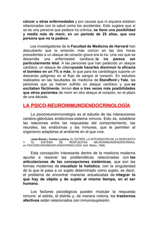 cáncer u otras enfermedades y por causas que ni siquiera estaban
relacionadas con la salud como los accidentes. Esto sugiere que si
se es una persona que padece ira crónica, se tiene una posibilidad
y media más de morir, en un período de 25 años, que una
persona que no la padece.
Los investigadores de la Facultad de Medicina de Harvard han
descubierto que la emoción más común en las dos horas
precedentes a un ataque de corazón grave era la ira. Una vez que se
desarrolla una enfermedad cardiaca, la ira parece ser
particularmente letal. A las personas que han padecido un ataque
cardíaco, un ataque de cólerapuede hacerles disminuir la eficacia
el bombeo en un 7% o más, lo que para los cardiólogos supone un
descenso peligroso en el flujo de sangre al corazón. En estudios
realizados en las facultades de medicina de Standford y Yale, las
personas que ya habían sufrido un ataque cardíaco y que se
excitaban fácilmente, tenían dos o tres veces más posibilidades
que otros pacientes de morir en otro ataque al corazón, en el plazo
de una década.

LA PSICO-NEUROINMUNOENDOCRINOLOGÍA
La psiconeuroinmunología es el estudio de las interacciones
cerebro-glándulas endócrinas-sistema inmune. Esto es, establece
las relaciones entre las respuestas del comportamiento, las
neurales, las endócrinas y las inmunes, que le permiten al
organismo adaptarse al ambiente en el que vive.
(José Bonet y Carlos Luchina, EL ESTRÉS, LA INTEGRACIÓN DE LA RESPUESTA
Y
EL
SISTEMA
DE
RESPUESTAS
NEUROINMUNOENDRÓCRINAS,
en PSICONEUROINMUNO-ENDOCRINOLOGÍA, Edit. Biblos, 1998)

Esta concepción interesante dentro de la medicina moderna
apunta a resolver las problemáticas relacionadas con las
articulaciones de las concepciones sistémicas, que son las
formas modernas de visualizar lo holístico, con la singularidad
de lo que le pasa a un sujeto determinado como sujeto, es decir,
el problema de encontrar maneras actualizadas de integrar lo
que hay de objeto y de sujeto al mismo tiempo, en el ser
humano.
Los factores psicológicos pueden modular la respuesta
inmune: el estrés, el distrés y, de manera notoria, los trastornos
afectivos están relacionados con inmunosupresión.

 
