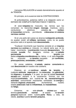 Llamamos RELAJACIÓN al estado diametralmente opuesto al
de TENSIÓN.
En principio, es la ausencia total de CONTRACCIONES.
Si profundizamos, podemos definir a la relajación como un
ESTADO DE COMPLETO REPOSO FISICO Y MENTAL
Al estar relajados los músculos, los nervios que los
comandan no transmiten ningún mensaje. Inactivos, como
conductores
eléctricos
aislados, no
reciben
ni transmiten corriente, permitiendo eldescanso del sistema
nervioso central.
Si en una parte del cuerpo se alcanza larelajación profunda,
no pueden existir allí reflejos nerviosos, como no se puede
escuchar radio si el aparato está desconectado.
"Cualquier movimiento que hacemos consiste en un impulso
nervioso que contrae un músculo. Lo natural sería que, al no
haber movimiento, lacontracción muscular desapareciera. Tal
cosano sucede. Por desgracia, vivimos en un estado
permanente
de
tensión. Los
dedos crispados,mordiéndonos los labios, o el ceño fruncido,
los
músculos
en tensión, causados
por conflictos,
preocupaciones, ansiedades y miedo".
En pocas palabras, el estado pasivo
casi desconocido en nuestra vida cotidiana.

consciente es

Estamos en un continuo estado de tensión, y
cualquier estímulo repercute en los músculos, las glándulas,
los órganos y la psiquis. Y lo peor, es que tal estado tensional
escapa casi siempre a la consciencia. Vivimos con los
músculoscontraídos, aun cuando no es necesarianinguna
actividad, consumiendo importantes cantidades de energía y
dañando órganos ymúsculos.
Aumentamos
nuestro
estado potencialo real de irritabilidad, de inestabilidad,
de fatiga.
Entramos
en
este círculo
vicioso que
nos
termina pareciendo
normal:
el estado
de tensión
psíquica repercute sobre nuestra parte física, y ésta, de
rebote, acentúa nuestra tensión psíquica.

 
