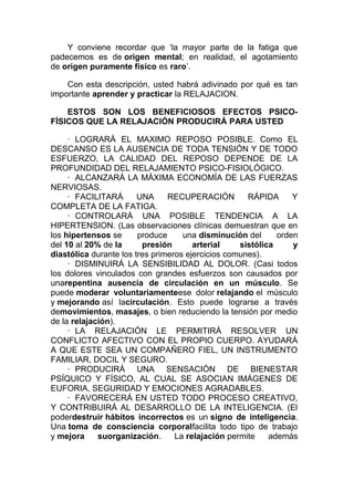 Y conviene recordar que ‘la mayor parte de la fatiga que
padecemos es de origen mental; en realidad, el agotamiento
de origen puramente físico es raro’.
Con esta descripción, usted habrá adivinado por qué es tan
importante aprender y practicar la RELAJACION.
ESTOS SON LOS BENEFICIOSOS EFECTOS PSICOFÍSICOS QUE LA RELAJACIÓN PRODUCIRÁ PARA USTED
· LOGRARÁ EL MAXIMO REPOSO POSIBLE. Como EL
DESCANSO ES LA AUSENCIA DE TODA TENSIÓN Y DE TODO
ESFUERZO, LA CALIDAD DEL REPOSO DEPENDE DE LA
PROFUNDIDAD DEL RELAJAMIENTO PSICO-FISIOLÓGICO.
· ALCANZARÁ LA MÁXIMA ECONOMÍA DE LAS FUERZAS
NERVIOSAS.
· FACILITARÁ
UNA
RECUPERACIÓN
RÁPIDA
Y
COMPLETA DE LA FATIGA.
· CONTROLARÁ UNA POSIBLE TENDENCIA A LA
HIPERTENSION. (Las observaciones clínicas demuestran que en
los hipertensos se
produce
una disminución del
orden
del 10 al 20% de la
presión
arterial
sistólica
y
diastólica durante los tres primeros ejercicios comunes).
· DISMINUIRÁ LA SENSIBILIDAD AL DOLOR. (Casi todos
los dolores vinculados con grandes esfuerzos son causados por
unarepentina ausencia de circulación en un músculo. Se
puede moderar voluntariamenteese dolor relajando el músculo
y mejorando así lacirculación. Esto puede lograrse a través
demovimientos, masajes, o bien reduciendo la tensión por medio
de la relajación).
· LA RELAJACIÓN LE PERMITIRÁ RESOLVER UN
CONFLICTO AFECTIVO CON EL PROPIO CUERPO. AYUDARÁ
A QUE ESTE SEA UN COMPAÑERO FIEL, UN INSTRUMENTO
FAMILIAR, DOCIL Y SEGURO.
· PRODUCIRÁ UNA SENSACIÓN DE BIENESTAR
PSÍQUICO Y FÍSICO, AL CUAL SE ASOCIAN IMÁGENES DE
EUFORIA, SEGURIDAD Y EMOCIONES AGRADABLES.
· FAVORECERÁ EN USTED TODO PROCESO CREATIVO,
Y CONTRIBUIRÁ AL DESARROLLO DE LA INTELIGENCIA. (El
poderdestruir hábitos incorrectos es un signo de inteligencia.
Una toma de consciencia corporalfacilita todo tipo de trabajo
y mejora
suorganización.
La relajación permite
además

 