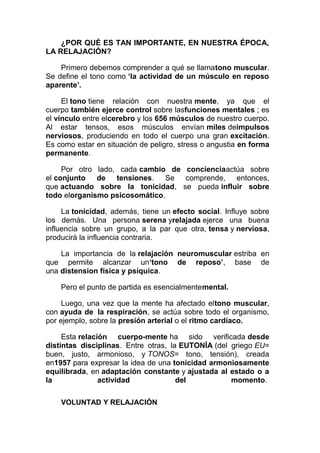 ¿POR QUÉ ES TAN IMPORTANTE, EN NUESTRA ÉPOCA,
LA RELAJACIÓN?
Primero debemos comprender a qué se llamatono muscular.
Se define el tono como ‘la actividad de un músculo en reposo
aparente’.
El tono tiene relación con nuestra mente, ya que el
cuerpo también ejerce control sobre lasfunciones mentales ; es
el vínculo entre elcerebro y los 656 músculos de nuestro cuerpo.
Al estar tensos, esos músculos envían miles deimpulsos
nerviosos, produciendo en todo el cuerpo una gran excitación.
Es como estar en situación de peligro, stress o angustia en forma
permanente.
Por otro lado, cada cambio de concienciaactúa sobre
el conjunto de tensiones. Se comprende, entonces,
que actuando sobre la tonicidad, se pueda influir sobre
todo elorganismo psicosomático.
La tonicidad, además, tiene un efecto social. Influye sobre
los demás. Una persona serena yrelajada ejerce una buena
influencia sobre un grupo, a la par que otra, tensa y nerviosa,
producirá la influencia contraria.
La importancia de la relajación neuromuscular estriba en
que permite alcanzar un‘tono de reposo’, base de
una distension física y psíquica.
Pero el punto de partida es esencialmentemental.
Luego, una vez que la mente ha afectado eltono muscular,
con ayuda de la respiración, se actúa sobre todo el organismo,
por ejemplo, sobre la presión arterial o el ritmo cardíaco.
Esta relación cuerpo-mente ha sido verificada desde
distintas disciplinas. Entre otras, la EUTONÍA (del griego EU=
buen, justo, armonioso, y TONOS= tono, tensión), creada
en1957 para expresar la idea de una tonicidad armoniosamente
equilibrada, en adaptación constante y ajustada al estado o a
la
actividad
del
momento.
VOLUNTAD Y RELAJACIÓN

 