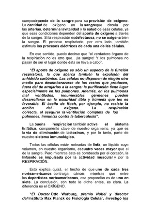 cuerpodepende de la sangre para su provisión de oxígeno.
La cantidad de oxígeno en la sangreque circula por
las arterias, determina lavitalidad y la salud de esas células, ya
que esas condiciones dependen del aporte de oxígeno a través
de la sangre. Si la respiración esdefectuosa, no se oxigena bien
la sangre. El proceso respiratorio, por otro lado, también
estimula los procesos eléctricos de cada una de las células.
En ese sentido, puede decirse que “el verdadero órgano de
la respiración no es otro que... ¡la sangre! Y los pulmones no
pasan de ser el lugar donde ésta se lleva a cabo”.
“El aporte de oxígeno es sólo un aspecto de la función
respiratoria, la que abarca también la expulsión del
anhídrido carbónico. Las células no disponen de ningún otro
medio para desembarazarse de los restos que producen,
fuera del de arrojarlos a la sangre: la purificación tiene lugar
especialmente en los pulmones. Además, en los pulmones
mal
ventilados,
innumerables
gérmenes
pueden
desarrollarse en la oscuridad tibia y húmeda que les es
favorable. El bacilo de Koch, por ejemplo, no resiste la
acción
del
oxígeno.
La
respiración
correcta, al asegurar la ventilación completa de los
pulmones, inmuniza contra la tuberculosis”.
La buena
respiración también activa
el
sistema
linfático, componente clave de nuestro organismo, ya que es
la vía de eliminación de lastoxinas, y por lo tanto, parte de
nuestro sistema inmunológico.
Todas las células están rodeadas de linfa, un líquido cuyo
volumen, en nuestro organismo, escuatro veces mayor que el
de la sangre. Pero mientras ésta es bombeada por el corazón, la
linfasólo es impulsada por la actividad muscular y por la
RESPIRACIÓN.
Esto explica, quizá, el hecho de que uno de cada tres
norteamericanos contraiga cáncer, mientras que entre
los deportistas norteamericanos, esa proporción es de uno en
siete. La conclusión, con todo lo dicho antes, es clara. La
diferencia es el OXÍGENO.
“El Doctor Otto Warburg, premio Nobel y director
del Instituto Max Planck de Fisiología Celular, investigó los

 