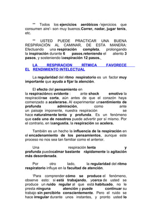 ** Todos los ejercicios aeróbicos -'ejercicios que
consumen aire'- son muy buenos.Correr, nadar, jugar tenis,
etc.
** USTED PUEDE PRACTICAR UNA BUENA
RESPIRACIÓN AL CAMINAR, DE ESTA MANERA:
Efectuando
una respiración
completa,
prolongando
la inspiración durante 6
pasos,reteniendo el
aliento 3
pasos, y sosteniendo laespiración 12 pasos.
LA
RESPIRACION
RÍTMICA
EL RENDIMIENTO INTELECTUAL

FAVORECE

La regularidad del ritmo respiratorio es un factor muy
importante que ayuda a fijar la atención.
El efecto del pensamiento en
la respiraciónes evidente :
ante shock
emotivo la
respiraciónse corta, aún antes de que el corazón haya
comenzado a acelerarse. Al experimentar unsentimiento de
profunda
admiración,
como
ante
un paisaje imponente, nuestra respiración
se
hace naturalmente lenta y profunda. Es un fenómeno
que cada uno de nosotros puede advertir por sí mismo. Por
el contrario, en laangustia, la respiración se acelera.
También es un hecho la influencia de la respiración en
el encadenamiento de los pensamientos, aunque este
proceso no nos sea tan familiar como el anterior.
Una
respiración lenta
y
profunda puedecalmar bastante rápidamente la agitación
más desordenada.
Por
otro
lado,
la regularidad del ritmo
respiratorio influye en la facultad de atención.
‘Para comprender cómo se produce el fenómeno,
observe esto: si está trabajando, ycerca de usted se
produce un ruido regular al que está habituado, no le
presta ninguna
atención y puede
continuar su
trabajo sin percibirlo conscientemente. Pero el ruido se
hace irregular durante unos instantes, y pronto usted lo

 