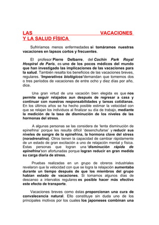 LAS
Y LA SALUD FÍSICA

VACACIONES

Sufriríamos menos enfermedades si tomáramos nuestras
vacaciones en lapsos cortos y frecuentes.
El profesor Pierre Delbarre, del Cochin Park Royal
Hospiral de París, es uno de los pocos médicos del mundo
que han investigado las implicaciones de las vacaciones para
la salud. También resalta los beneficios de las vacaciones breves,
regulares. ‘Imperativos biológicos’demandan que tomemos dos
o tres períodos de vacaciones de entre ocho y diez días por año,
dice.
Una gran virtud de una vacación bien elegida es que nos
permite seguir relajados aun después de regresar a casa y
continuar con nuestras responsabilidades y tareas cotidianas.
En los últimos años se ha hecho posible estimar la velocidad con
que se relajan los individuos al finalizar su día de trabajo, mediante
la medición de la tasa de disminución de los niveles de las
hormonas del stress.
A algunas personas se las considera de ‘lenta disminución de
epinefrina’ porque les resulta difícil ‘desenchufarse’ y reducir sus
niveles de sangre de la epinefrina, la hormona clave del stress
(noradrenalina). Otros tienen la capacidad de cambiar rápidamente
de un estado de gran excitación a uno de relajación mental y física.
Estas personas que logran una ‘disminución rápida de
epinefrina’son afortunadas porque logran reducir en gran medida
su carga diaria de stress.
Pruebas realizadas en un grupo de obreros industriales
revelaron que la velocidad con que se logra la relajación aumentaba
durante un tiempo después de que los miembros del grupo
habían estado de vacaciones. Si tomamos algunos días de
descanso a intervalos regulares es posible hacer más efectivo
este efecto de transporte.

Vacaciones breves como éstas proporcionan una cura de
convalecencia natural. Ello constituye sin duda uno de los
principales motivos por los cuales los japoneses combinan una

 