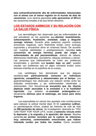 tasa extraordinariamente alta de enfermedades relacionadas
con el stress con el menor registro en el mundo de días de
vacaciones. (Los obreros japoneses sólo aprovechan el 60%de
las vacaciones anuales a las que tienen derecho).

LOS ESTADOS ANÍMICOS Y SU RELACIÓN CON
LA SALUD FÍSICA
Los dermatólogos han observado que las enfermedades de
piel prevalecen en los pacientes que alientan resentimiento,
autocompasión, frustración, ansiedad, culpa y disgusto
consigo mismos. Durante años podemos suprimir nuestras
emociones negativas, pero finalmente brotan como burbujas
supurantes y encuentran alivio en síntomas físicos. De acuerdo
con nuestras debilidades y predisposiciones naturales, esta
conversión de energía nerviosa puede dar origen a
enfermedades de piel psicosomáticas, dolores de cabeza,
alteraciones intestinales, reumatismo, ataques cardíacos o cáncer.
Las personas que habitualmente se irritan por problemas
emocionales y permiten que ‘queden bajo su piel’, pueden
resultar con problemas que en algún momento brotan como
lesiones irritantes en la superficie de su cuerpo.
Los cardiólogos han demostrado que los ataques
cardíacos son particularmente comunes en individuos
agresivos, competitivos y obsesionados por el tiempo. Los
gastroenterólogos han observado una relación similar entre las
actitudes emocionales y las enfermedades intestinales y
estomacales. Con frecuencia se encuentra que las úlceras
pépticas están asociadas a la ansiedad o a la hostilidad
reprimida. Los estados de ansiedad prolongados son,
obviamente, dañinos para el estómago, así como para otros
órganos.
Los especialistas en cáncer han aportado más contribuciones
para esbozar la actitud mental ideal. El Dr. Lawrence LeShan,
un psicoterapeuta clínico, analizó las historias de vida de más
de 500 pacientes de cáncer. Su investigación, descripta en ‘YOU
CAN FIGHT FOR YOUR LIF’E, reveló unestrecho vínculo entre
la depresión y la angustia y la aparición del cáncer. Muchos
pacientes se sentían vencidos por la ruptura de relaciones
muy estrechas, contrariedades emocionales que habían
intentado ocultar por todos los medios. Como resultado

 