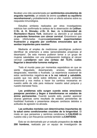 llevaban una vida caracterizada por sentimientos encubiertos de
angustia reprimida, un estado de ánimo quealteró su equilibrio
neurohormonal y probablemente tuvo un efecto adverso sobre su
respuesta inmunológica.
Estudios similares realizados por otros investigadores
médicos han confirmado la certeza de la observación de LeShan.
El Dr. A. H. Shmaley el Dr. H. Iker, de la Universidad de
Rochesteren Nueva York, dedicaron su atención a un estudio
de pacientes femeninas con cáncer cervical. Encontraron que
estas infortunadas mujerescomúnmente experimentaban
frustración y angustia por conflictos emocionales que se
sentían impotentes para resolver.
Mediante el empleo de mediciones psicológicas pudieron
identificar de antemano a estas ‘personalidades propensas al
desamparo’. De esta manera pudieron tomar a un grupo de
mujeres saludables con una predisposición biológica al cáncer
cervical y predijeron con una certeza del 72,5% cuáles
llegarían a desarrollar tumores malignos.
Todo el mundo pasa por momentos esporádicos en que se
siente
disgustado,
desamparado,
ansioso,
desanimado,
desgraciado, resentido o frustrado. La experiencia ocasional de
estos sentimientos negativos es a la vez natural y saludable,
puesto que nos alerta sobre defectos en nuestro ambiente
emocional y nos motiva a hacer los cambios necesarios en
nuestro estilo de vida para restaurar nuestra salud psíquica y
nuestro bienestar físico.
Los problemas sólo surgen cuando estas emociones
pasajeras persisten y llegan a transformarse en estados de
ánimo permanentes. Cuando sucede esto, pueden aparecer
úlceras gástricas como resultado de estados persistentes de
hostilidad frustrada o presentarse ataques cardíacos debidos a
actitudes de agresión no aliviada.
Las actitudes mentales son determinantes importantes de
la salud como condicionantes cruciales de la longevidad. El
modo en que pensamos y sentimos condiciona la CALIDAD de
nuestra vida y con frecuencia controla también suCANTIDAD.
Esto se vio demostrado por un estudio prospectivo de más de
200 hombres, realizado por un equipo de investigación de

 