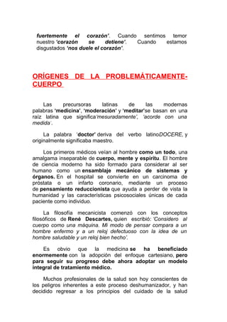 fuertemente el corazón’. Cuando sentimos temor
nuestro ‘corazón
se
detiene’.
Cuando
estamos
disgustados ‘nos duele el corazón’.

ORÍGENES DE LA PROBLEMÁTICAMENTECUERPO
Las
precursoras
latinas
de
las
modernas
palabras ‘medicina’, ‘moderación’ y ‘meditar’se basan en una
raíz latina que significa‘mesuradamente’, ‘acorde con una
medida’.
La palabra ‘doctor’ deriva del verbo latinoDOCERE, y
originalmente significaba maestro.
Los primeros médicos veían al hombre como un todo, una
amalgama inseparable de cuerpo, mente y espíritu. El hombre
de ciencia moderno ha sido formado para considerar al ser
humano como un ensamblaje mecánico de sistemas y
órganos. En el hospital se convierte en un carcinoma de
próstata o un infarto coronario, mediante un proceso
de pensamiento reduccionista que ayuda a perder de vista la
humanidad y las características psicosociales únicas de cada
paciente como individuo.
La filosofía mecanicista comenzó con los conceptos
filosóficos de René Descartes, quien escribió: ‘Considero al
cuerpo como una máquina. Mi modo de pensar compara a un
hombre enfermo y a un reloj defectuoso con la idea de un
hombre saludable y un reloj bien hecho’.
Es obvio que la medicina se ha beneficiado
enormemente con la adopción del enfoque cartesiano, pero
para seguir su progreso debe ahora adoptar un modelo
integral de tratamiento médico.
Muchos profesionales de la salud son hoy conscientes de
los peligros inherentes a este proceso deshumanizador, y han
decidido regresar a los principios del cuidado de la salud

 