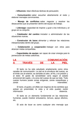 - Influencia: idear efectivas tácticas de persuasión.
- Comunicación: saber escuchar abiertamente al resto y
elaborar mensajes convincentes.
- Manejo de conflictos: saber negociar y resolver los
desacuerdos que se presenten dentro del equipo de trabajo.
- Liderazgo: capacidad de inspirar y guiar a los individuos y al
grupo en su conjunto.
- Catalizador del cambio: iniciador o administrador de las
situaciones nuevas.
- Constructor de lazos: alimentar y reforzar las relaciones
interpersonales dentro del grupo.
- Colaboración y cooperación: trabajar con otros para
alcanzar metas compartidas.
- Capacidades de equipo: ser capaz de crear sinergia para la
persecución de metas colectivas.

LA
A

TRAVÉS

DE

COMUNICACIÓN
LA
PIEL

El tacto no ha sido estudiado ampliamente como otros
canales de comunicación. La piel es la envoltura del cuerpo, es
el límite con el exterior, es sensible al calor, al frío, a la presión y
al dolor. El grado de sensibilidad varía según el estado
emocional del sujeto, y la zona del cuerpo de que se trate. Todo
cuerpo humano posee zonas erógenas, zonas cosquillosas y
zonas
más
insensibles.
El tacto, el gusto y el olfato son órganos de los sentidos que
actúan en proximidad, la vista y el oído pueden recibir
información
a
distancia.
El tacto es un elemento fundamental en las relaciones
humanas, puede mostrar entusiasmo, ternura, apoyo efectivo,
etc.
El acto de tocar es como cualquier otro mensaje que

 