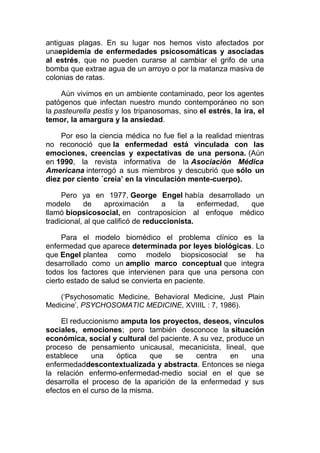 antiguas plagas. En su lugar nos hemos visto afectados por
unaepidemia de enfermedades psicosomáticas y asociadas
al estrés, que no pueden curarse al cambiar el grifo de una
bomba que extrae agua de un arroyo o por la matanza masiva de
colonias de ratas.
Aún vivimos en un ambiente contaminado, peor los agentes
patógenos que infectan nuestro mundo contemporáneo no son
la pasteurella pestis y los tripanosomas, sino el estrés, la ira, el
temor, la amargura y la ansiedad.
Por eso la ciencia médica no fue fiel a la realidad mientras
no reconoció que la enfermedad está vinculada con las
emociones, creencias y expectativas de una persona. (Aún
en 1990, la revista informativa de la Asociación Médica
Americana interrogó a sus miembros y descubrió que sólo un
diez por ciento ´creía’ en la vinculación mente-cuerpo).
Pero ya en 1977, George Engel había desarrollado un
modelo
de
aproximación
a
la
enfermedad,
que
llamó biopsicosocial, en contraposicion al enfoque médico
tradicional, al que calificó de reduccionista.
Para el modelo biomédico el problema clínico es la
enfermedad que aparece determinada por leyes biológicas. Lo
que Engel plantea como modelo biopsicosocial se ha
desarrollado como un amplio marco conceptual que integra
todos los factores que intervienen para que una persona con
cierto estado de salud se convierta en paciente.
(‘Psychosomatic Medicine, Behavioral Medicine, Just Plain
Medicine’, PSYCHOSOMATIC MEDICINE, XVIIIL : 7, 1986).

El reduccionismo amputa los proyectos, deseos, vínculos
sociales, emociones; pero también desconoce la situación
económica, social y cultural del paciente. A su vez, produce un
proceso de pensamiento unicausal, mecanicista, lineal, que
establece
una
óptica
que
se
centra
en
una
enfermedaddescontextualizada y abstracta. Entonces se niega
la relación enfermo-enfermedad-medio social en el que se
desarrolla el proceso de la aparición de la enfermedad y sus
efectos en el curso de la misma.

 