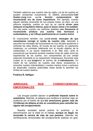 También sabemos que nuestra vida de vigilia y la de los sueños se
pueden compensar mutuamente. El célebre psicoanalista Carl
Gustav Jung creía
que la
función
compensatoria
del
inconsciente era de suma importancia. Por ejemplo, cuando
alguien alardea consciente de sus propios éxitos, es decir, es una
persona engreída, sueños en que se ve caer le sirven para
restaurar el equilibrio interno, pues lo hacen volver a la realidad.
Por otra parte, cuando nos sentimos abatidos, con frecuencia el
inconsciente produce sus sueños más hermosos y
sustentadores, y así influye positivamente en nuestro ánimo.
El inconsciente también nos puede enviar mensajes de que
necesitamos corregir el rumbo de nuestra vida. Aprender a
escuchar los mensajes del inconsciente es muy útil para ayudarnos a
enfrentar los retos diarios. El mundo de los sueños, en apariencia
misterioso, no contrasta totalmente con el mundo objetivo de la
cotidianidad, ni se opone totalmente a él. Más bien, tanto la
consciencia que tenemos durante nuestras horas de vigilia como las
experiencias de los sueños, son componentes de una unidad
potencial cimentada en la cooperación intrapsíquica. Encontrar esta
unidad es lo que Jungllamó el camino de la individuación. En
medio de los cambios de nuestra vida diaria, empezamos a
encontrar nuestra individualidad y nuestra manera única y exclusiva
de desarrollar nuestros potenciales hasta donde lo permitan los
límites de nuestro destino.

Fredrica R. Halligan

ARRUGAS,
EMOCIONALES

SUS

CONSECUENCIAS

Las arrugas pueden ejercer un profundo impacto sobre la
autoestima. Además, el estigma que conlleva el sentirse viejo se
evidencia por el hecho de que los americanos gastan más de
12 billones de dólares al año en cosméticos para camuflar los
signos del envejecimiento.
Nuestra sociedad actual premia la juventud, y la
discriminación por la edad en el trabajo, aunque es ilegal, ha
arruinado la carrera de más de una persona. Además, las
ramificaciones emocionales del envejecimiento explican en gran

 