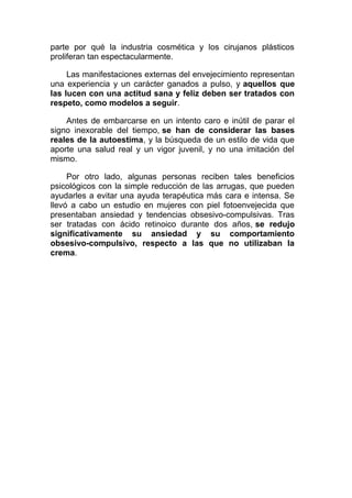parte por qué la industria cosmética y los cirujanos plásticos
proliferan tan espectacularmente.
Las manifestaciones externas del envejecimiento representan
una experiencia y un carácter ganados a pulso, y aquellos que
las lucen con una actitud sana y feliz deben ser tratados con
respeto, como modelos a seguir.
Antes de embarcarse en un intento caro e inútil de parar el
signo inexorable del tiempo, se han de considerar las bases
reales de la autoestima, y la búsqueda de un estilo de vida que
aporte una salud real y un vigor juvenil, y no una imitación del
mismo.
Por otro lado, algunas personas reciben tales beneficios
psicológicos con la simple reducción de las arrugas, que pueden
ayudarles a evitar una ayuda terapéutica más cara e intensa. Se
llevó a cabo un estudio en mujeres con piel fotoenvejecida que
presentaban ansiedad y tendencias obsesivo-compulsivas. Tras
ser tratadas con ácido retinoico durante dos años, se redujo
significativamente su ansiedad y su comportamiento
obsesivo-compulsivo, respecto a las que no utilizaban la
crema.

 