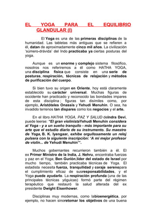 EL

YOGA
PARA
GLANDULAR (I)

EL

EQUILIBRIO

El Yoga es una de las primeras disciplinas de la
humanidad. Las tabletas más antiguas que se refieren a
él, datan de aproximadamente cinco mil años. La civilización
‘súmero-drávida’ del Indo practicaba ya ciertas posturas del
yoga.
Aunque es un enorme y complejo sistema filosófico,
nosotros nos referiremos a él como HATHA YOGA,
una disciplina física que consiste en una serie de
posturas, respiración, técnicas de relajación y métodos
de purificación del cuerpo.
Si bien tuvo su origen en Oriente, hoy está claramente
establecido su carácter universal. Muchas figuras de
occidente han practicado y reconocido las bondades impares
de esta disciplina ; figuras tan disímiles como, por
ejemplo, Aristóteles Onassis y Yehudi Menuhin. O sea, ha
invadido terrenos tan dispares como los negocios y el arte.
En el libro HATHA YOGA, PAZ Y SALUD deIndra Devi,
puede leerse: “El gran violinistaYehudi Menuhin considera
al Yoga - y a un sueño tranquilo - más importante para su
arte que el estudio diario de su instrumento. Su maestro
de Yoga, B. K. Iyengaar, exhibe orgullosamente un reloj
pulsera con la siguiente inscripción: ‘A mi mejor profesor
de violín... de Yehudi Menuhin’”.
Muchos gobernantes recurrieron también a él. El
ex Primer Ministro de la India, J. Nehru, encontraba fuerzas
y paz en el Yoga; Ben Gurión,líder del estado de Israel por
mucho tiempo, también practicaba técnicas de Yoga. El
estadista necesita fuerza, tranquilidad y coraje serenopara
el cumplimiento eficaz de susresponsabilidades, y el
Yoga puede ayudarlo. La respiración profunda (una de las
principales técnicas yóguicas) formó parte del régimen
terapéutico que restauró la salud alterada del ex
presidente Dwight Eisenhower.
Disciplinas muy modernas, como labioenergética, por
ejemplo, no hacen sinoretomar los objetivos de una buena

 