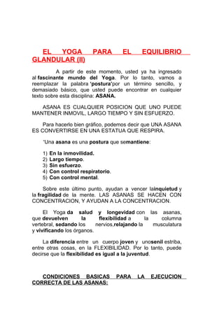 EL
YOGA
GLANDULAR (II)

PARA

EL

EQUILIBRIO

A partir de este momento, usted ya ha ingresado
al fascinante mundo del Yoga. Por lo tanto, vamos a
reemplazar la palabra ‘postura’por un término sencillo, y
demasiado básico, que usted puede encontrar en cualquier
texto sobre esta disciplina: ASANA.
ASANA ES CUALQUIER POSICION QUE UNO PUEDE
MANTENER INMOVIL, LARGO TIEMPO Y SIN ESFUERZO.
Para hacerlo bien gráfico, podemos decir que UNA ASANA
ES CONVERTIRSE EN UNA ESTATUA QUE RESPIRA.
“Una asana es una postura que semantiene:
1)
2)
3)
4)
5)

En la inmovilidad.
Largo tiempo.
Sin esfuerzo.
Con control respiratorio.
Con control mental.

Sobre este último punto, ayudan a vencer lainquietud y
la fragilidad de la mente. LAS ASANAS SE HACEN CON
CONCENTRACION, Y AYUDAN A LA CONCENTRACION.
El Yoga da salud y longevidad con las asanas,
que devuelven
la
flexibilidad a
la
columna
vertebral, sedando los
nervios,relajando la
musculatura
y vivificando los órganos.
La diferencia entre un cuerpo joven y unosenil estriba,
entre otras cosas, en la FLEXIBILIDAD. Por lo tanto, puede
decirse que la flexibilidad es igual a la juventud.

CONDICIONES BASICAS
CORRECTA DE LAS ASANAS:

PARA

LA

EJECUCION

 